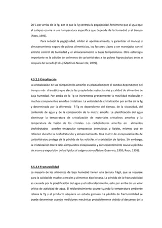 20°C por arriba de la Tg, por lo que la Tg controla la pegajosidad, fenómeno que al igual que
el colapso ocurre a una temperatura específica que depende de la humedad y el tiempo
(Roos, 1995).
Para reducir la pegajosidad, inhibir el apelmazamiento, y garantizar el manejo y
almacenamiento seguro de polvos alimenticios, los factores claves a ser manejados son el
estricto control de humedad y el almacenamiento a bajas temperaturas. Otro estrategia
importante es la adición de polímeros de carbohidratos a los polvos higroscópicos antes o
después del secado (Telis y Martínez-Navarrete, 2009).

4.5.2.3 Cristalización
La cristalización de los componentes amorfos es probablemente el cambio dependiente del
tiempo más dramático que afecta las propiedades estructurales y calidad de alimentos de
baja humedad. Por arriba de la Tg se incrementa grandemente la movilidad molecular y
muchos componentes amorfos cristalizan. La velocidad de cristalización por arriba de la Tg
y determinada por la diferencia T-Tg es dependiente del tiempo, de la viscosidad, del
contenido de agua y de la composición de la matriz amorfa. La plastificación del agua
disminuye la temperatura de cristalización de materiales cristalinos amorfos y la
temperatura de fusión de los cristales. Los carbohidratos amorfos en
deshidratados

alimentos

pueden encapsular compuestos aromáticos y lípidos, mismos que se

retienen durante la deshidratación y almacenamiento. Una matriz de encapsulamiento de
carbohidratos protege de la pérdida de los volátiles y la oxidación de lípidos. Sin embargo,
la cristalización libera tales compuestos encapsulados y consecuentemente causa la pérdida
de aroma y exposición de los lípidos al oxígeno atmosférico (Guerrero, 1995; Roos, 1995).

4.5.2.4 Fracturabilidad
La mayoría de los alimentos de baja humedad tienen una textura frágil, que se requiere
para la calidad de muchos cereales y alimentos tipo botana. La pérdida de la fracturabilidad
es causada por la plastificación del agua y el reblandecimiento, esto por arriba de un valor
crítico de actividad de agua. El reblandecimiento ocurre cuando la temperatura ambiente
rebasa la Tg y el producto adquiere un estado gomoso. La pérdida de fracturabilidad se
puede determinar usando mediciones mecánicas probablemente debido al descenso de la

 