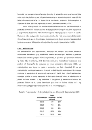 humedad con componentes del propio alimento; la actuación como una barrera física
entre partículas, incluso sin que exista completamente un recubrimiento en la superficie del
polvo; el aumento de la Tg y la formación de una barrera protectora de humedad en la
superficie de otras partículas higroscópicas (Telis y Martínez-Navarrete, 2009).
Varios investigadores han añadido coadyuvantes del secado o transportadores a
productos alimenticios ricos en azúcares de bajo peso molecular para reducir la pegajosidad
y los problemas de depósito del material en la pared del empaque o de equipos de secado.
Muchos de estos coadyuvantes tienen peso molecular alto y alta temperatura de transición
vítrea, lo que evita que el alimento pase al estado gomoso, donde comienza la pegajosidad,
fenómeno causante del depósito del material en las paredes (Langrish et al., 2007).

4.5.3.1 Maltodextrina
Las maltodextrinas son oligosacáridos, derivados del almidón, que tienen diferentes
equivalentes de dextrosa (ED), donde este término es usado para describir el grado de
hidrólisis del almidón y el peso molecular promedio, lo que hace que presenten diferente
Tg (Tabla 4.1), sin embargo, el ED de maltodextrinas ha mostrado ser inadecuado para
predecir el desempeño de productos en varias aplicaciones (Chronakis, 1998). Las
maltodextrinas son ligeras en sabor y presentan una baja viscosidad. El uso de
maltodextrina como coadyuvante en el secado ha dado buenos resultados en términos de
minimizar la pegajosidad de alimentos (Langrish et al., 2007). Jaya y Das (2004) también
coinciden en que al añadir materiales de alto peso molecular como la maltodextrina a
polvos de fruta, aumenta la Tg, disminuye la pegajosidad y mejora la estabilidad del
producto. Sablani et al. (2008) obtuvieron que pasta de dátiles secada con 1 kg
maltodextrina/1 kg pasta (base seca) resulta en un polvo no pegajoso.

Tabla 4.1 Peso molecular y Tg de maltodextrinas con diferente ED (Boonyai et al., 2004)
Peso
Maltodextrina molecular Tg (°C)
(g/mol)
ED 36
500
100
ED 25

720

121

ED 20

900

141

ED 10

1800

160

ED 5

3600

188

 