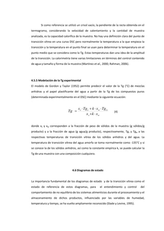 Si como referencia se utilizó un crisol vacío, la pendiente de la recta obtenida en el
termograma, considerando la velocidad de calentamiento y la cantidad de muestra
analizada, es la capacidad calorífica de la muestra. No hay una definición clara del punto de
transición vítrea en una curva DSC pero normalmente la temperatura a la que empieza la
transición y la temperatura en el punto final se usan para determinar la temperatura en el
punto medio que se considera como la Tg. Estas temperaturas dan una idea de la amplitud
de la transición. La calorimetría tiene varias limitaciones en términos del control contenido
de agua y tamaño y forma de la muestra (Martínez et al., 2000; Rahman, 2006).

4.5.5 Modelación de la Tg experimental
El modelo de Gordon y Taylor (1952) permite predecir el valor de la Tg (°C) de mezclas
anhidras y el papel plastificante del agua a partir de la Tg de los compuestos puros
(determinada experimentalmente en el DSC) mediante la siguiente ecuación:

Tg 

xs  Tg s  k  xw  Tg w
x s  k  xw

(4)

donde xs y xw corresponden a la fracción de peso de sólidos de la muestra (g sólidos/g
producto) y a la fracción de agua (g agua/g producto), respectivamente, Tgs y Tgw a las
respectivas temperaturas de transición vítrea de los sólidos anhidros y del agua. La
temperatura de transición vítrea del agua amorfa se toma normalmente como -135°C y si
se conoce la de los sólidos anhidros, así como la constante empírica k, se puede calcular la
Tg de una muestra con una composición cualquiera.

4.6 Diagramas de estado

La importancia fundamental de los diagramas de estado y de la transición vítrea como el
estado de referencia de estos diagramas, para

el entendimiento y control

del

comportamiento de no equilibrio de los sistemas alimenticios durante el procesamiento y el
almacenamiento de dichos productos, influenciado por las variables de humedad,
temperatura y tiempo, se ha vuelto ampliamente reconocido (Slade y Levine, 1995).

 