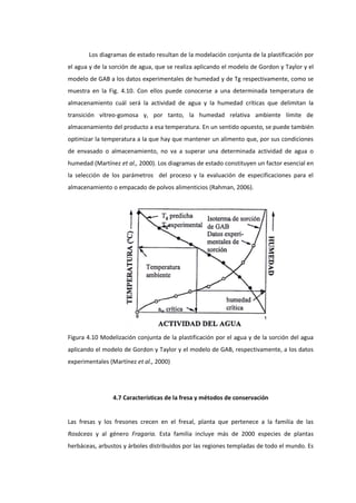 Los diagramas de estado resultan de la modelación conjunta de la plastificación por
el agua y de la sorción de agua, que se realiza aplicando el modelo de Gordon y Taylor y el
modelo de GAB a los datos experimentales de humedad y de Tg respectivamente, como se
muestra en la Fig. 4.10. Con ellos puede conocerse a una determinada temperatura de
almacenamiento cuál será la actividad de agua y la humedad críticas que delimitan la
transición vítreo-gomosa y, por tanto, la humedad relativa ambiente límite de
almacenamiento del producto a esa temperatura. En un sentido opuesto, se puede también
optimizar la temperatura a la que hay que mantener un alimento que, por sus condiciones
de envasado o almacenamiento, no va a superar una determinada actividad de agua o
humedad (Martínez et al., 2000). Los diagramas de estado constituyen un factor esencial en
la selección de los parámetros del proceso y la evaluación de especificaciones para el
almacenamiento o empacado de polvos alimenticios (Rahman, 2006).

Figura 4.10 Modelización conjunta de la plastificación por el agua y de la sorción del agua
aplicando el modelo de Gordon y Taylor y el modelo de GAB, respectivamente, a los datos
experimentales (Martínez et al., 2000)

4.7 Características de la fresa y métodos de conservación

Las fresas y los fresones crecen en el fresal, planta que pertenece a la familia de las
Rosáceas y al género Fragaria. Esta familia incluye más de 2000 especies de plantas
herbáceas, arbustos y árboles distribuidos por las regiones templadas de todo el mundo. Es

 