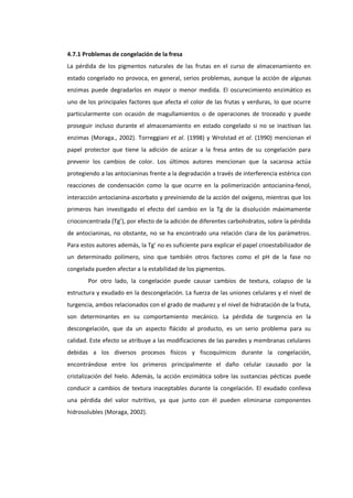 4.7.1 Problemas de congelación de la fresa
La pérdida de los pigmentos naturales de las frutas en el curso de almacenamiento en
estado congelado no provoca, en general, serios problemas, aunque la acción de algunas
enzimas puede degradarlos en mayor o menor medida. El oscurecimiento enzimático es
uno de los principales factores que afecta el color de las frutas y verduras, lo que ocurre
particularmente con ocasión de magullamientos o de operaciones de troceado y puede
proseguir incluso durante el almacenamiento en estado congelado si no se inactivan las
enzimas (Moraga., 2002). Torreggiani et al. (1998) y Wrolstad et al. (1990) mencionan el
papel protector que tiene la adición de azúcar a la fresa antes de su congelación para
prevenir los cambios de color. Los últimos autores mencionan que la sacarosa actúa
protegiendo a las antocianinas frente a la degradación a través de interferencia estérica con
reacciones de condensación como la que ocurre en la polimerización antocianina-fenol,
interacción antocianina-ascorbato y previniendo de la acción del oxígeno, mientras que los
primeros han investigado el efecto del cambio en la Tg de la disolución máximamente
crioconcentrada (Tg’), por efecto de la adición de diferentes carbohidratos, sobre la pérdida
de antocianinas, no obstante, no se ha encontrado una relación clara de los parámetros.
Para estos autores además, la Tg’ no es suficiente para explicar el papel crioestabilizador de
un determinado polímero, sino que también otros factores como el pH de la fase no
congelada pueden afectar a la estabilidad de los pigmentos.
Por otro lado, la congelación puede causar cambios de textura, colapso de la
estructura y exudado en la descongelación. La fuerza de las uniones celulares y el nivel de
turgencia, ambos relacionados con el grado de madurez y el nivel de hidratación de la fruta,
son determinantes en su comportamiento mecánico. La pérdida de turgencia en la
descongelación, que da un aspecto flácido al producto, es un serio problema para su
calidad. Este efecto se atribuye a las modificaciones de las paredes y membranas celulares
debidas a los diversos procesos físicos y fiscoquímicos durante la congelación,
encontrándose entre los primeros principalmente el daño celular causado por la
cristalización del hielo. Además, la acción enzimática sobre las sustancias pécticas puede
conducir a cambios de textura inaceptables durante la congelación. El exudado conlleva
una pérdida del valor nutritivo, ya que junto con él pueden eliminarse componentes
hidrosolubles (Moraga, 2002).

 