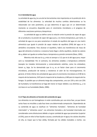 4.1.3 Actividad de agua
La actividad de agua (aw) es una de las herramientas más importantes en la predicción de la
estabilidad de los alimentos. La velocidad de muchos cambios deteriorativos se ha
relacionado con este parámetro, ya que determina el agua que en un determinado
momento se encuentra disponible para el crecimiento microbiano y el progreso de
diferentes reacciones químicas y bioquímicas.
La actividad de agua se define como la relación entre la presión de vapor de agua
de un producto y la presión de vapor del agua pura, a la misma temperatura, por tanto, la
actividad de agua se usa para caracterizar el estado de equilibrio del agua en una matriz
alimenticia que iguala la presión de vapor relativa de equilibrio (PVR) del agua en la
atmósfera circundante. Para alcanzar el equilibrio, habrá una transferencia de masa de
agua del alimento al entorno o viceversa hasta llegar a dicho equilibrio, donde los valores
de aw deben ser iguales en ambas fases a temperatura y presión constante (Roos, 1995).
Mientras más alta sea la aw y más se acerque a 1.0, que es la del agua pura, mayor
será su inestabilidad. Por el contrario, los alimentos estables a temperatura ambiente
(excepto los tratados térmicamente y comercialmente estériles, como los enlatados),
tienen aw baja. Se ha demostrado que la aw es un factor clave para el crecimiento
microbiano, producción de toxinas y resistencia al calor de los microorganismos. En
general, el límite inferior de actividad de agua para el crecimiento microbiano es 0.90 de la
mayoría de las bacterias, 0.87 para la mayoría de las levaduras y 0.80 para la mayoría de los
hongos. Es posible que un alimento tenga dos componentes, uno con 15% y otro con 25%
de humedad y la transferencia se haga del menor al mayor debido a sus distintas aw, y no
con base en sus humedades (Badui, 2006).

4.1.4 Tipos de alimento en función del contenido de agua
Los alimentos no son homogéneos ni están constituidos por una única fase, ya que tienen
varias fases no miscibles y cada fase tiene una determinada composición. Dependiendo de
su contenido de agua se clasifican en “alimentos húmedos”, “alimentos de humedad
intermedia” y “alimentos secos”. Los alimentos húmedos y de humedad intermedia son
considerados como disoluciones debido a la gran cantidad de agua que presentan (superior
al 25%), pues en ellos la fase liquida o acuosa, constituida por el agua y los solutos disueltos
en ella, es mayor que la fase sólida, formada por los sólidos insolubles o inertes. Los

 