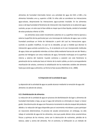 alimentos de humedad intermedia tienen una actividad de agua de 0.65 a 0.86 y los
alimentos húmedos una aw superior a 0.86. En ellos sólo se consideran las interacciones
agua-solutos, despreciando las interacciones agua-sustrato insoluble. En los alimentos
secos o de baja humedad el fenómeno de interacción más importante es la adsorción aguasustrato, ya que en este caso la fase sólida es mayor que la fase líquida, siendo la humedad
de estos productos inferior al 25%.
Los alimentos secos están Inicialmente cubiertos en su superficie interna (poros) y
externa (superficie de las partículas) por una monocapa de moléculas de agua, que a cierta
humedad constituye un límite de hidratación a partir del cual las interacciones aguasustrato se pueden modificar, lo cual no es deseable, ya que a medida que decrece la
interacción agua-sustrato aumenta la aw. Si al producto se le van incorporando moléculas
de agua, éstas van quedando retenidas a la fase sólida mediante fuerzas de van der Waals y
puentes de hidrógeno con otras moléculas de agua, formando multicapas en la superficie
interna y externa del material. Cuando comienza a coexistir con este fenómeno la
penetración de las moléculas hacia el interior de la matriz sólida y se da la correspondiente
movilización de solutos, comienza la solubilización de los materiales solubles del alimento
hasta que existe agua suficiente y se forma la fase acuosa (Martínez et al., 2000).

4.2 Depresión de la actividad de agua

La depresión de la actividad de agua se puede alcanzar mediante la remoción de agua del
alimento o la adición de solutos.

4.2.1 Deshidratación de alimentos
La reducción de la cantidad de agua en procesos de deshidratación da lugar a alimentos de
humedad intermedia o baja, ya que el agua del alimento es eliminada en mayor o menor
grado. Esta disminución de agua con frecuencia incrementa la vida de anaquel del producto
debido a la reducción del agua disponible para el crecimiento microbiano y para participar
en reacciones deteriorativas. El proceso de secado convencional, sin embargo, no sólo
rebaja el contenido de agua de los alimentos, sino que puede afectar otras características
físicas y químicas de los mismos, como son la destrucción de nutrientes, pérdida de la
textura, sabor y aroma del alimento. Por el contrario, la liofilización es un método de

 