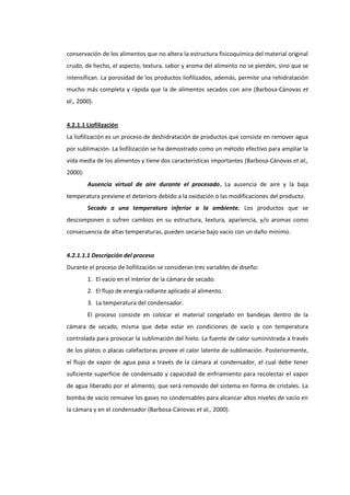 conservación de los alimentos que no altera la estructura fisicoquímica del material original
crudo, de hecho, el aspecto, textura, sabor y aroma del alimento no se pierden, sino que se
intensifican. La porosidad de los productos liofilizados, además, permite una rehidratación
mucho más completa y rápida que la de alimentos secados con aire (Barbosa-Cánovas et
al., 2000).

4.2.1.1 Liofilización
La liofilización es un proceso de deshidratación de productos que consiste en remover agua
por sublimación. La liofilización se ha demostrado como un método efectivo para ampliar la
vida media de los alimentos y tiene dos características importantes (Barbosa-Cánovas et al.,
2000):
Ausencia virtual de aire durante el procesado. La ausencia de aire y la baja
temperatura previene el deterioro debido a la oxidación o las modificaciones del producto.
Secado a una temperatura inferior a la ambiente. Los productos que se
descomponen o sufren cambios en su estructura, textura, apariencia, y/o aromas como
consecuencia de altas temperaturas, pueden secarse bajo vacío con un daño mínimo.

4.2.1.1.1 Descripción del proceso
Durante el proceso de liofilización se consideran tres variables de diseño:
1. El vacío en el interior de la cámara de secado.
2. El flujo de energía radiante aplicado al alimento.
3. La temperatura del condensador.
El proceso consiste en colocar el material congelado en bandejas dentro de la
cámara de secado, misma que debe estar en condiciones de vacío y con temperatura
controlada para provocar la sublimación del hielo. La fuente de calor suministrada a través
de los platos o placas calefactoras provee el calor latente de sublimación. Posteriormente,
el flujo de vapor de agua pasa a través de la cámara al condensador, el cual debe tener
suficiente superficie de condensado y capacidad de enfriamiento para recolectar el vapor
de agua liberado por el alimento, que será removido del sistema en forma de cristales. La
bomba de vacío remueve los gases no condensables para alcanzar altos niveles de vacío en
la cámara y en el condensador (Barbosa-Cánovas et al., 2000).

 