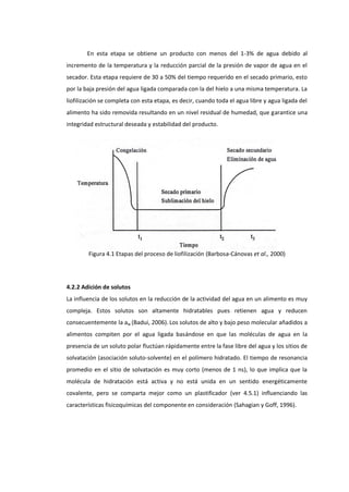 En esta etapa se obtiene un producto con menos del 1-3% de agua debido al
incremento de la temperatura y la reducción parcial de la presión de vapor de agua en el
secador. Esta etapa requiere de 30 a 50% del tiempo requerido en el secado primario, esto
por la baja presión del agua ligada comparada con la del hielo a una misma temperatura. La
liofilización se completa con esta etapa, es decir, cuando toda el agua libre y agua ligada del
alimento ha sido removida resultando en un nivel residual de humedad, que garantice una
integridad estructural deseada y estabilidad del producto.

Figura 4.1 Etapas del proceso de liofilización (Barbosa-Cánovas et al., 2000)

4.2.2 Adición de solutos
La influencia de los solutos en la reducción de la actividad del agua en un alimento es muy
compleja. Estos solutos son altamente hidratables pues retienen agua y reducen
consecuentemente la aw (Badui, 2006). Los solutos de alto y bajo peso molecular añadidos a
alimentos compiten por el agua ligada basándose en que las moléculas de agua en la
presencia de un soluto polar fluctúan rápidamente entre la fase libre del agua y los sitios de
solvatación (asociación soluto-solvente) en el polímero hidratado. El tiempo de resonancia
promedio en el sitio de solvatación es muy corto (menos de 1 ns), lo que implica que la
molécula de hidratación está activa y no está unida en un sentido energéticamente
covalente, pero se comparta mejor como un plastificador (ver 4.5.1) influenciando las
características fisicoquímicas del componente en consideración (Sahagian y Goff, 1996).

 