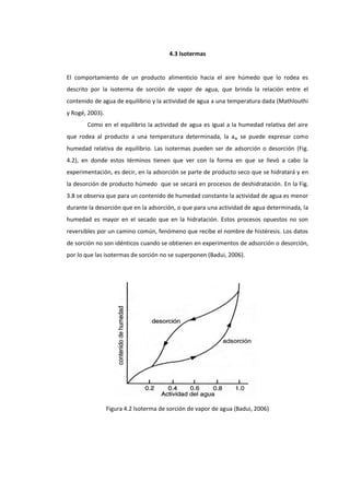 4.3 Isotermas

El comportamiento de un producto alimenticio hacia el aire húmedo que lo rodea es
descrito por la isoterma de sorción de vapor de agua, que brinda la relación entre el
contenido de agua de equilibrio y la actividad de agua a una temperatura dada (Mathlouthi
y Rogé, 2003).
Como en el equilibrio la actividad de agua es igual a la humedad relativa del aire
que rodea al producto a una temperatura determinada, la aw se puede expresar como
humedad relativa de equilibrio. Las isotermas pueden ser de adsorción o desorción (Fig.
4.2), en donde estos términos tienen que ver con la forma en que se llevó a cabo la
experimentación, es decir, en la adsorción se parte de producto seco que se hidratará y en
la desorción de producto húmedo que se secará en procesos de deshidratación. En la Fig.
3.8 se observa que para un contenido de humedad constante la actividad de agua es menor
durante la desorción que en la adsorción, o que para una actividad de agua determinada, la
humedad es mayor en el secado que en la hidratación. Estos procesos opuestos no son
reversibles por un camino común, fenómeno que recibe el nombre de histéresis. Los datos
de sorción no son idénticos cuando se obtienen en experimentos de adsorción o desorción,
por lo que las isotermas de sorción no se superponen (Badui, 2006).

Figura 4.2 Isoterma de sorción de vapor de agua (Badui, 2006)

 