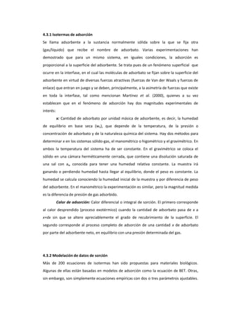 4.3.1 Isotermas de adsorción
Se llama adsorbente a la sustancia normalmente sólida sobre la que se fija otra
(gas/líquido) que recibe el nombre de adsorbato. Varias experimentaciones han
demostrado que para un mismo sistema, en iguales condiciones, la adsorción es
proporcional a la superficie del adsorbente. Se trata pues de un fenómeno superficial que
ocurre en la interfase, en el cual las moléculas de adsorbato se fijan sobre la superficie del
adsorbente en virtud de diversas fuerzas atractivas (fuerzas de Van der Waals y fuerzas de
enlace) que entran en juego y se deben, principalmente, a la asimetría de fuerzas que existe
en toda la interfase, tal como mencionan Martínez et al. (2000), quienes a su vez
establecen que en el fenómeno de adsorción hay dos magnitudes experimentales de
interés:
x: Cantidad de adsorbato por unidad másica de adsorbente, es decir, la humedad
de equilibrio en base seca (we), que depende de la temperatura, de la presión o
concentración de adsorbato y de la naturaleza química del sistema. Hay dos métodos para
determinar x en los sistemas sólido-gas, el manométrico o higométrico y el gravimétrico. En
ambos la temperatura del sistema ha de ser constante. En el gravimétrico se coloca el
sólido en una cámara herméticamente cerrada, que contiene una disolución saturada de
una sal con aw conocida para tener una humedad relativa constante. La muestra irá
ganando o perdiendo humedad hasta llegar al equilibrio, donde el peso es constante. La
humedad se calcula conociendo la humedad inicial de la muestra y por diferencia de peso
del adsorbente. En el manométrico la experimentación es similar, pero la magnitud medida
es la diferencia de presión de gas adsorbido.
Calor de adsorción: Calor diferencial o integral de sorción. El primero corresponde
al calor desprendido (proceso exotérmico) cuando la cantidad de adsorbato pasa de x a
x+dx sin que se altere apreciablemente el grado de recubrimiento de la superficie. El
segundo corresponde al proceso completo de adsorción de una cantidad x de adsorbato
por parte del adsorbente neto, en equilibrio con una presión determinada del gas.

4.3.2 Modelación de datos de sorción
Más de 200 ecuaciones de isotermas han sido propuestas para materiales biológicos.
Algunas de ellas están basadas en modelos de adsorción como la ecuación de BET. Otras,
sin embargo, son simplemente ecuaciones empíricas con dos o tres parámetros ajustables.

 