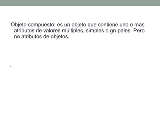 Objeto compuesto: es un objeto que contiene uno o mas
atributos de valores múltiples, simples o grupales. Pero
no atributos de objetos.
• Un objeto compuesto puede tener mas de un atributo de
valores múltiples.
 