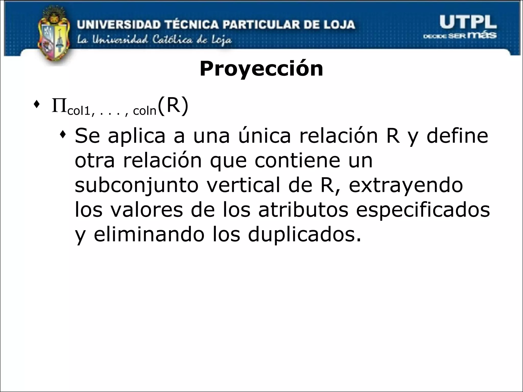 Proyección  col1, . . . , coln (R) Se aplica a una única relación R y define otra relación que contiene un subconjunto vertical de R, extrayendo los valores de los atributos especificados y eliminando los duplicados. © Pearson Education Limited 1995, 2005 