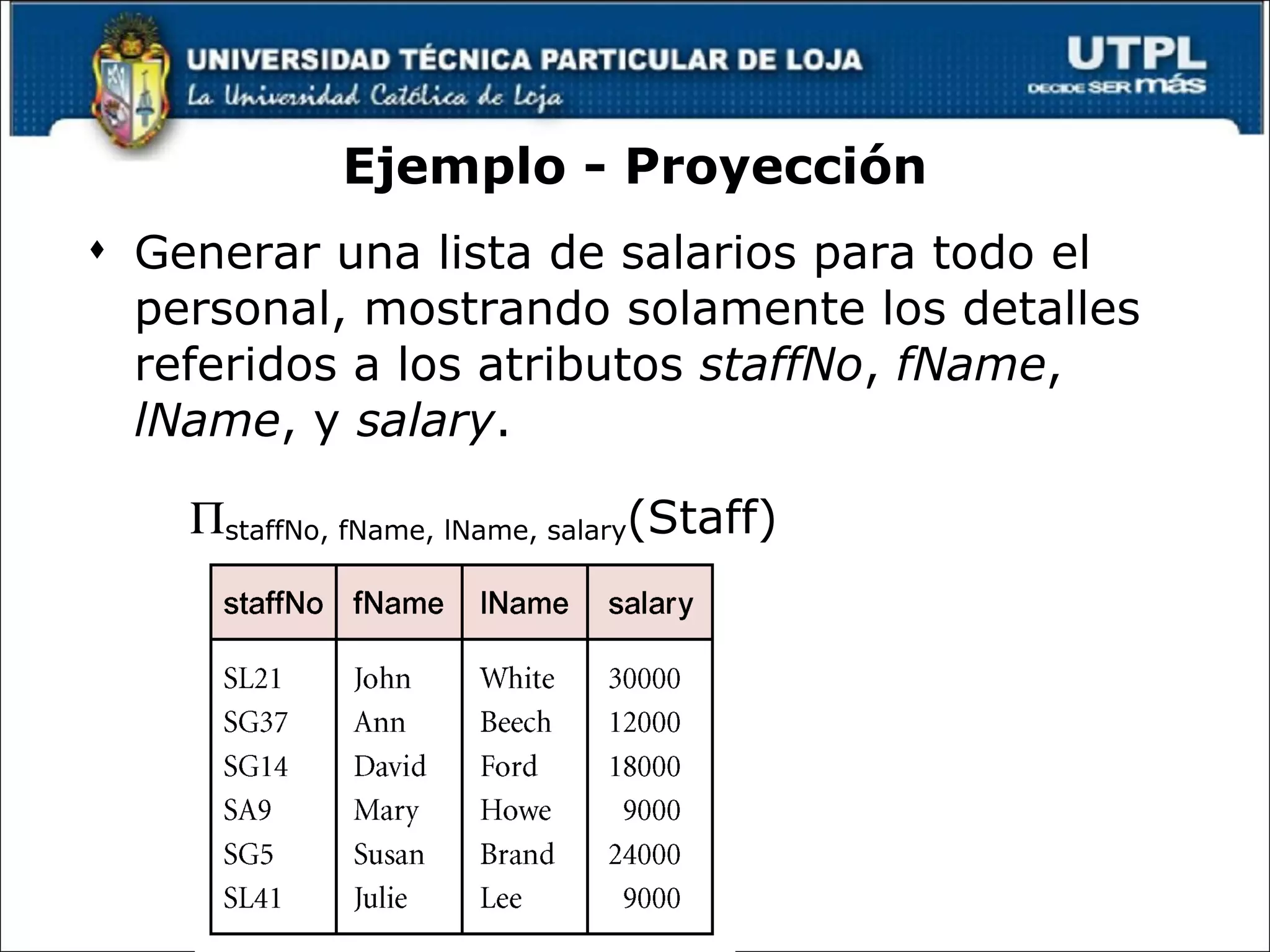 Ejemplo - Proyección Generar una lista de salarios para todo el personal, mostrando solamente los detalles referidos a los atributos  staffNo ,  fName ,  lName , y  salary .  staffNo, fName, lName, salary (Staff) 
