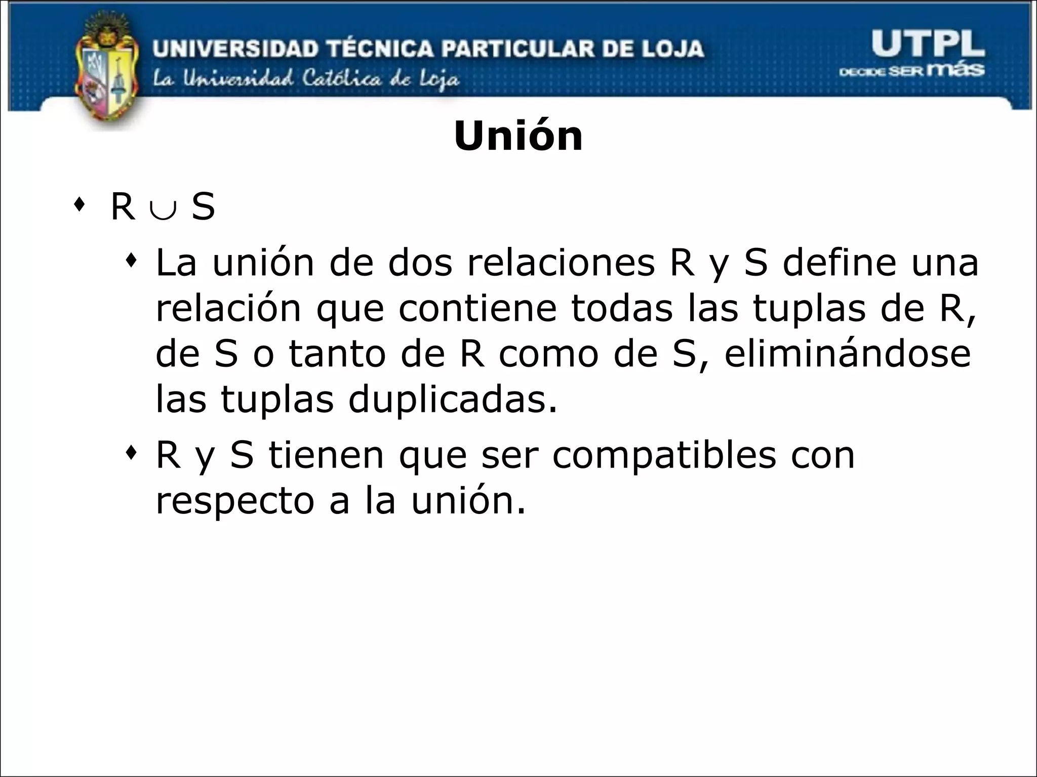 Unión R    S La unión de dos relaciones R y S define una relación que contiene todas las tuplas de R, de S o tanto de R como de S, eliminándose las tuplas duplicadas.  R y S tienen que ser compatibles con respecto a la unión. 
