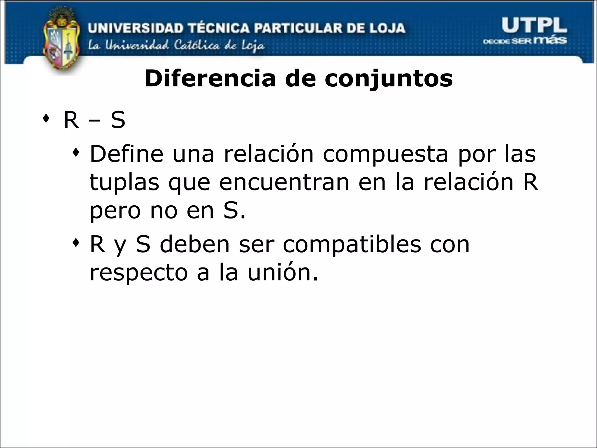 Diferencia de conjuntos R – S Define una relación compuesta por las tuplas que encuentran en la relación R pero no en S.  R y S deben ser compatibles con respecto a la unión. 