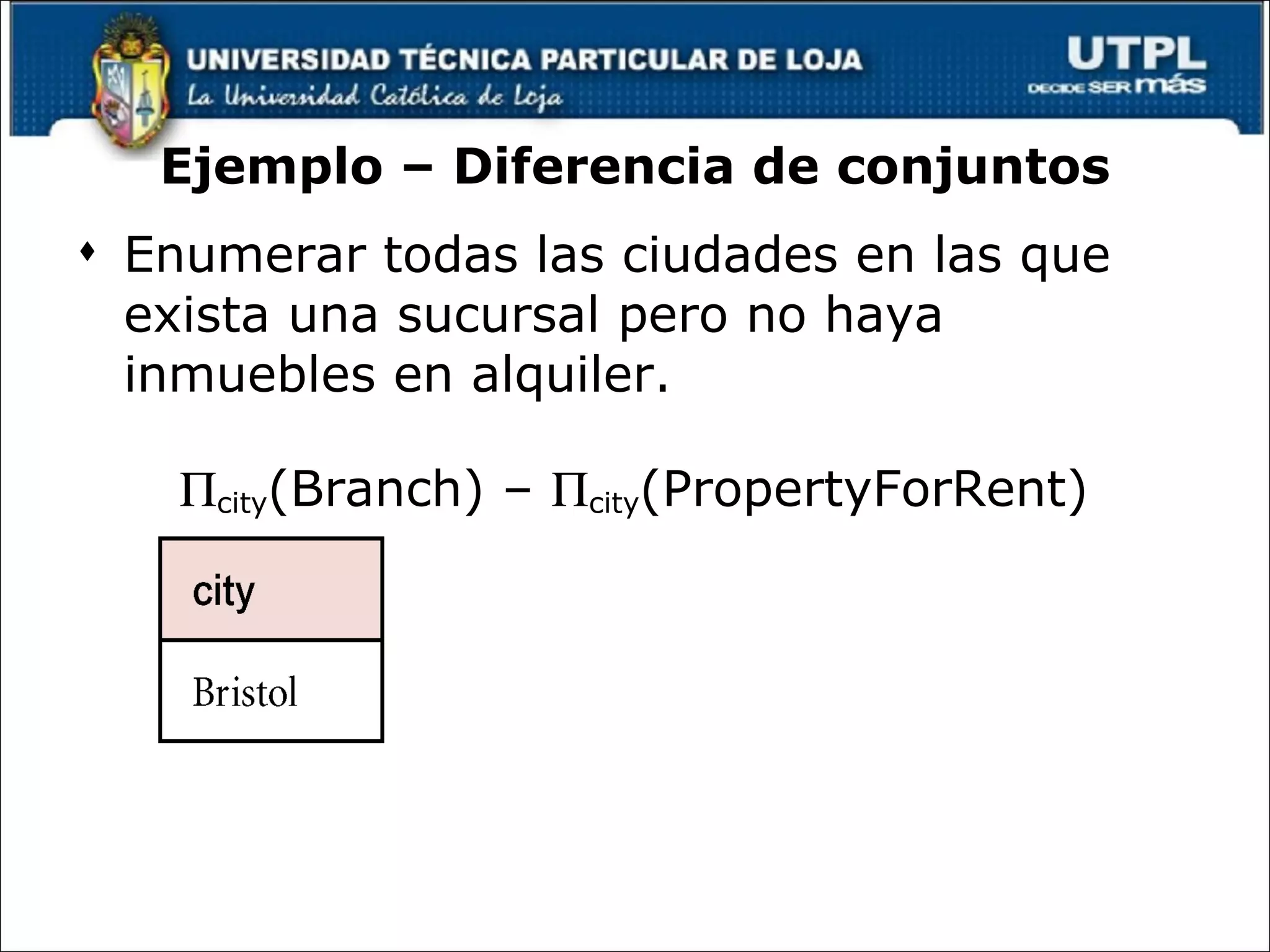 Ejemplo – Diferencia de conjuntos Enumerar todas las ciudades en las que exista una sucursal pero no haya inmuebles en alquiler.  city (Branch) –   city (PropertyForRent) 