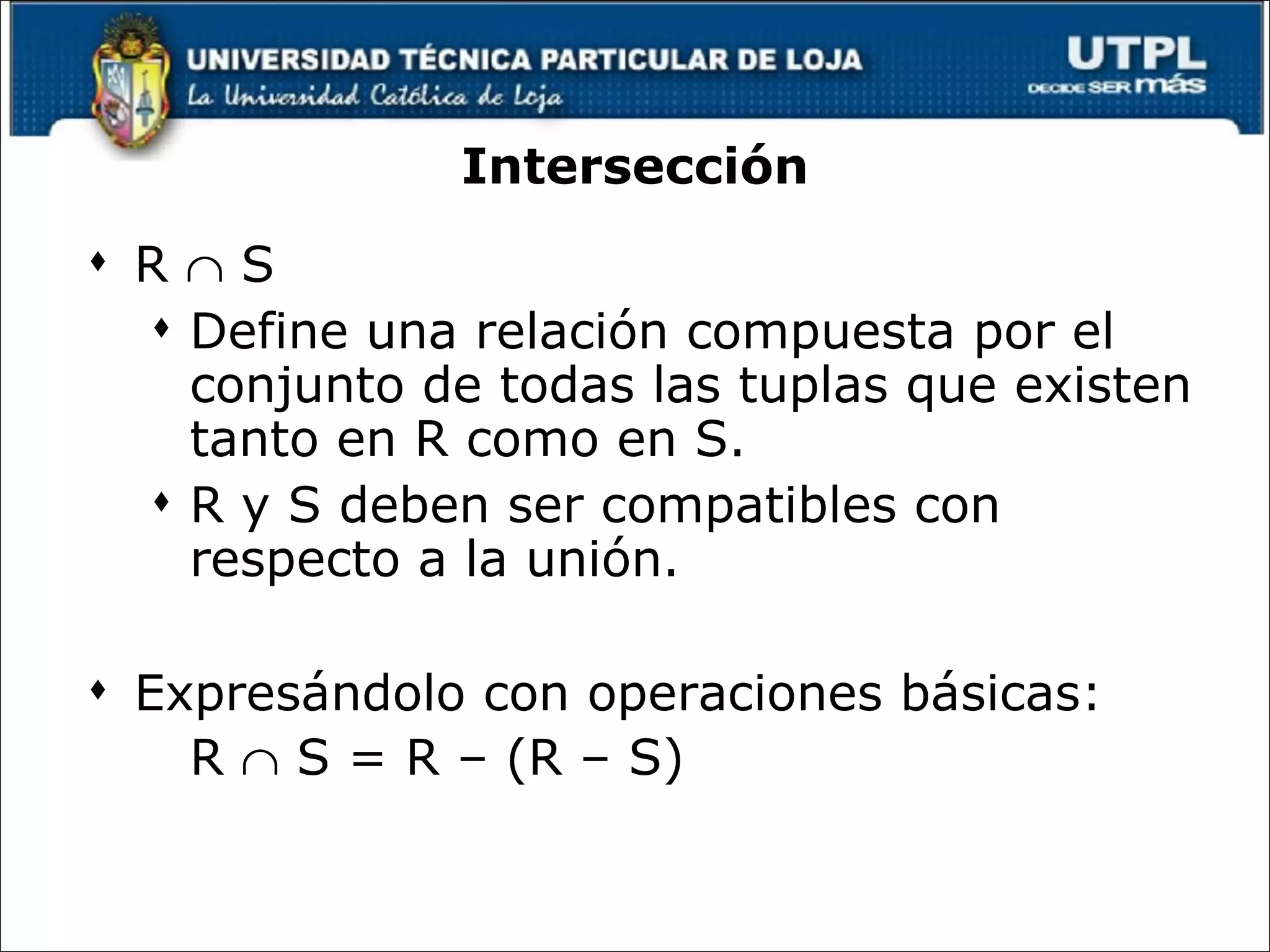 Intersección R    S Define una relación compuesta por el conjunto de todas las tuplas que existen tanto en R como en S.  R y S deben ser compatibles con respecto a la unión. Expresándolo con operaciones básicas: R    S = R – (R – S) 