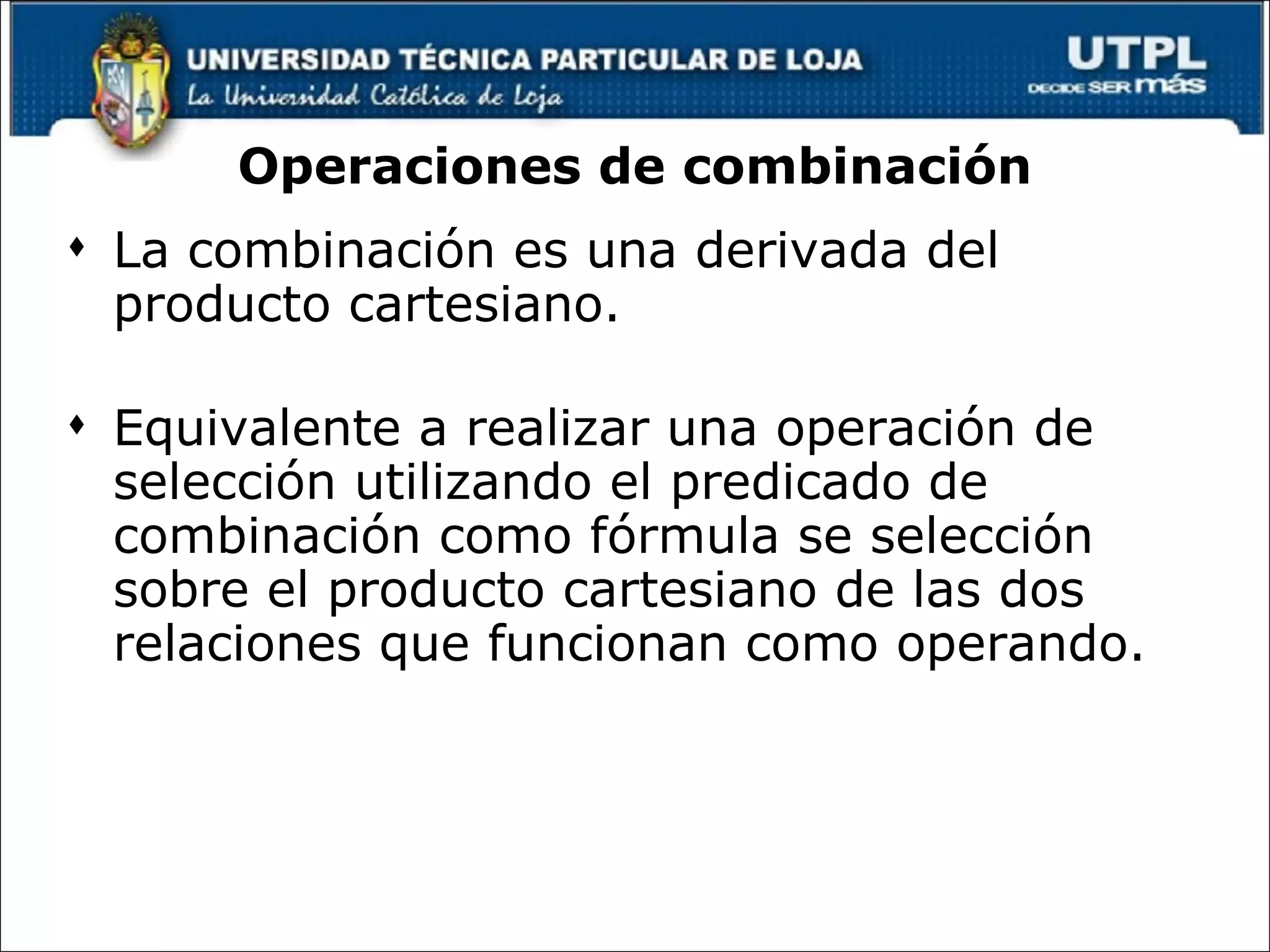 Operaciones de combinación La combinación es una derivada del producto cartesiano. Equivalente a realizar una operación de selección utilizando el predicado de combinación como fórmula se selección sobre el producto cartesiano de las dos relaciones que funcionan como operando.  