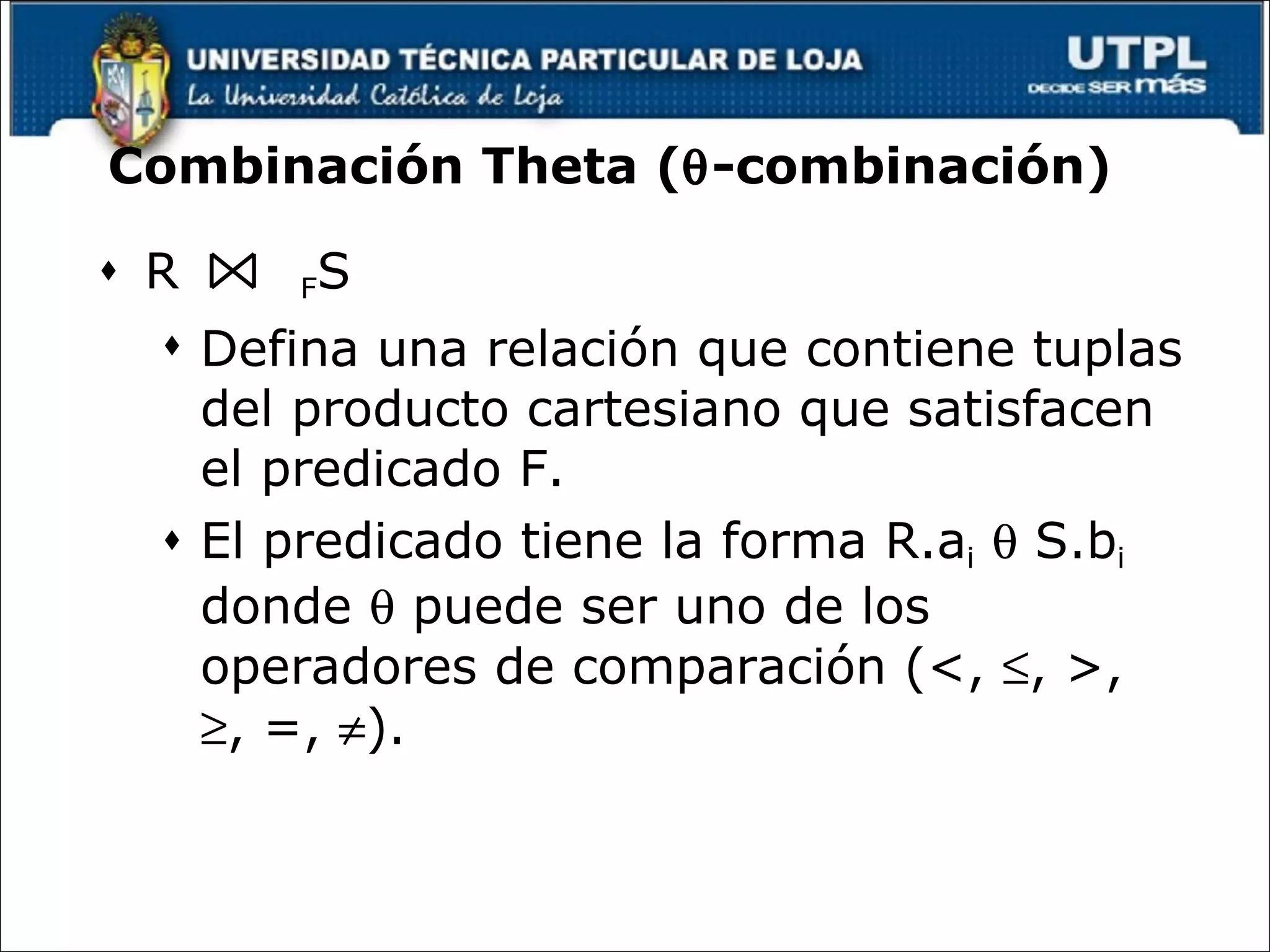 Combinación Theta (  -combinación) R  F S Defina una relación que contiene tuplas del producto cartesiano que satisfacen el predicado F.  El predicado tiene la forma R.a i     S.b i  donde    puede ser uno de los operadores de comparación (<,   , >,   , =,   ). 