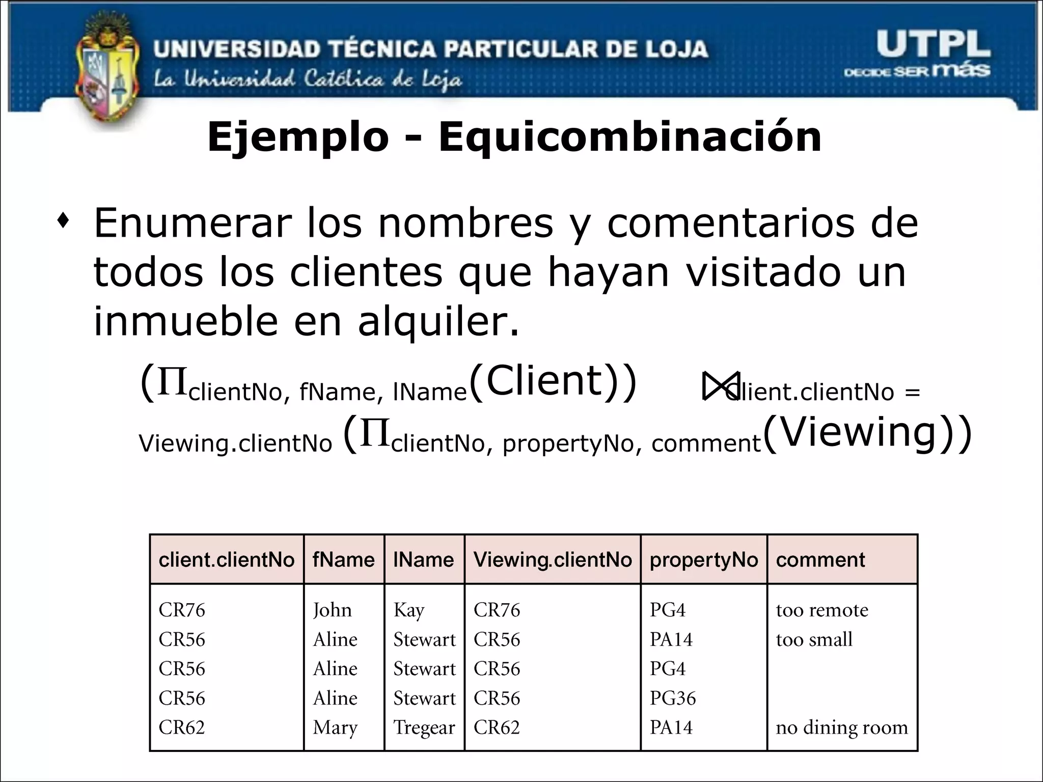 Ejemplo - Equicombinación  Enumerar los nombres y comentarios de todos los clientes que hayan visitado un inmueble en alquiler. (  clientNo, fName, lName (Client))  Client.clientNo = Viewing.clientNo  (  clientNo, propertyNo, comment (Viewing)) 