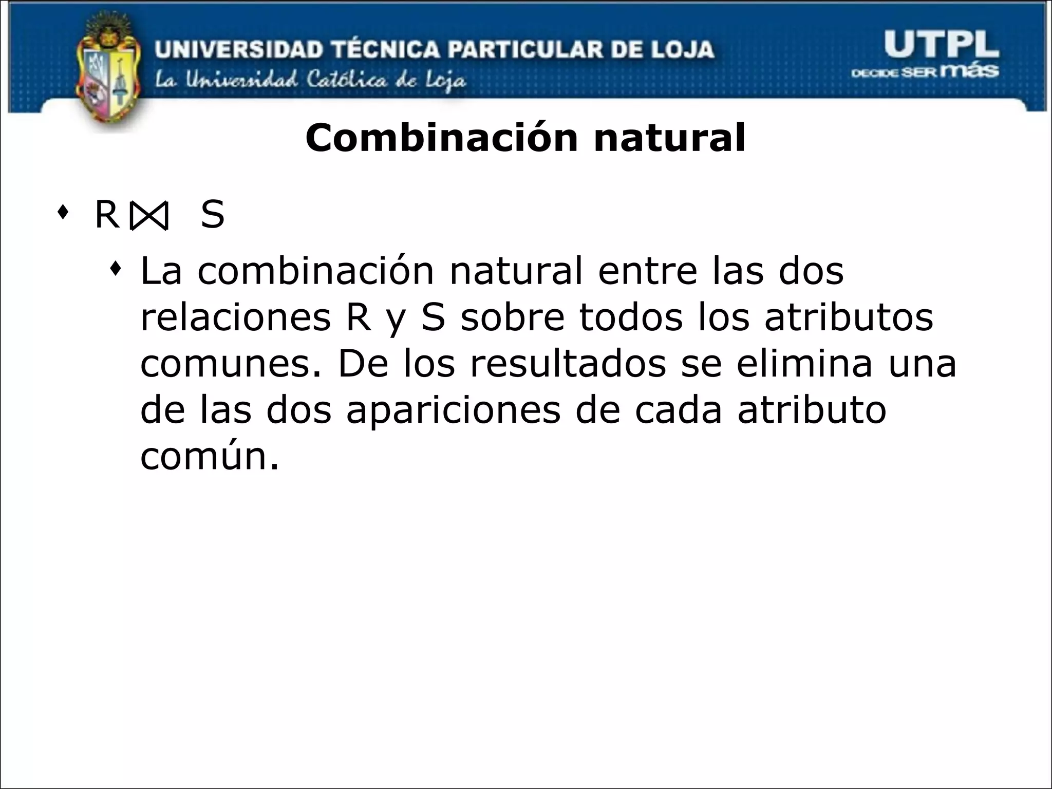 Combinación natural R  S La combinación natural entre las dos relaciones R y S sobre todos los atributos comunes. De los resultados se elimina una de las dos apariciones de cada atributo común. 