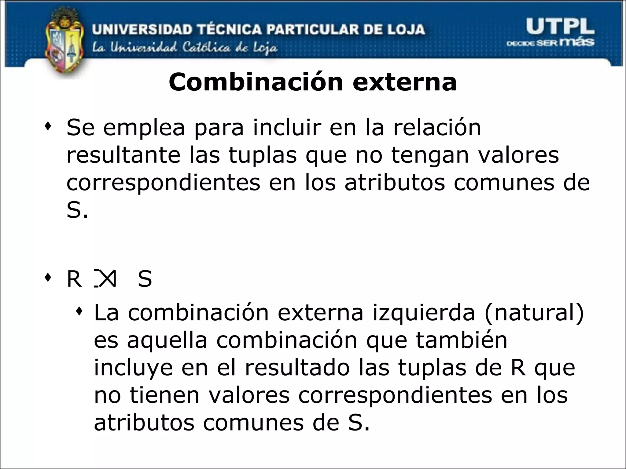 Combinación externa Se emplea para incluir en la relación resultante las tuplas que no tengan valores correspondientes en los atributos comunes de S. R  S La combinación externa izquierda (natural) es aquella combinación que también incluye en el resultado las tuplas de R que no tienen valores correspondientes en los atributos comunes de S. 