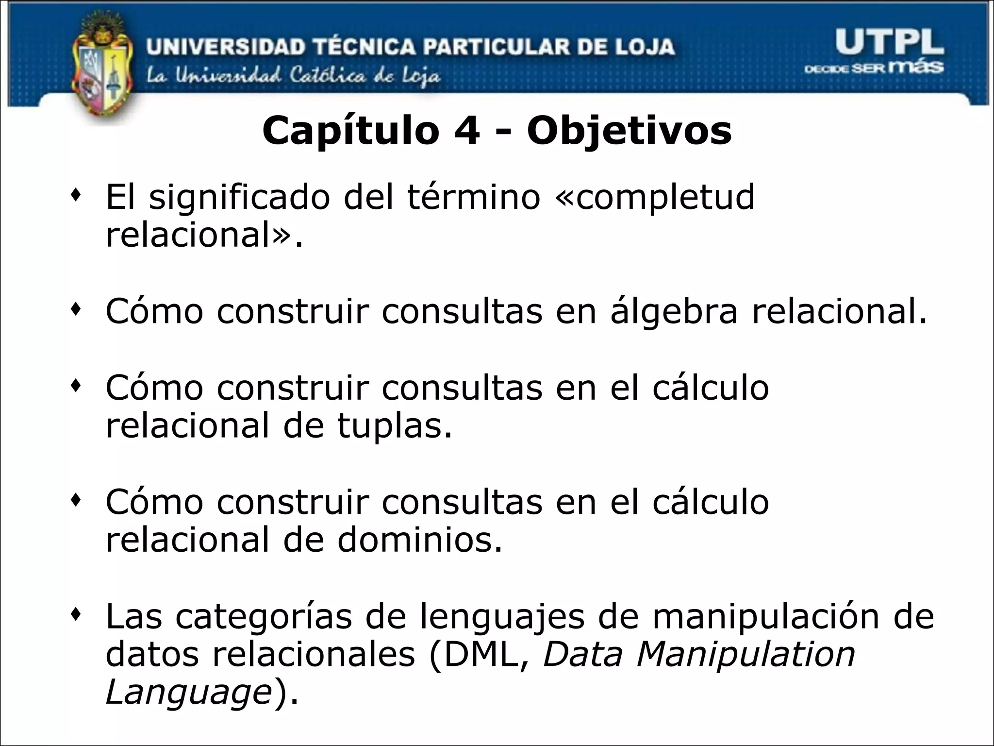 Capítulo 4 - Objetivos El significado del término «completud relacional». Cómo construir consultas en álgebra relacional. Cómo construir consultas en el cálculo relacional de tuplas. Cómo construir consultas en el cálculo relacional de dominios. Las categorías de lenguajes de manipulación de datos relacionales (DML,  Data Manipulation Language ). 