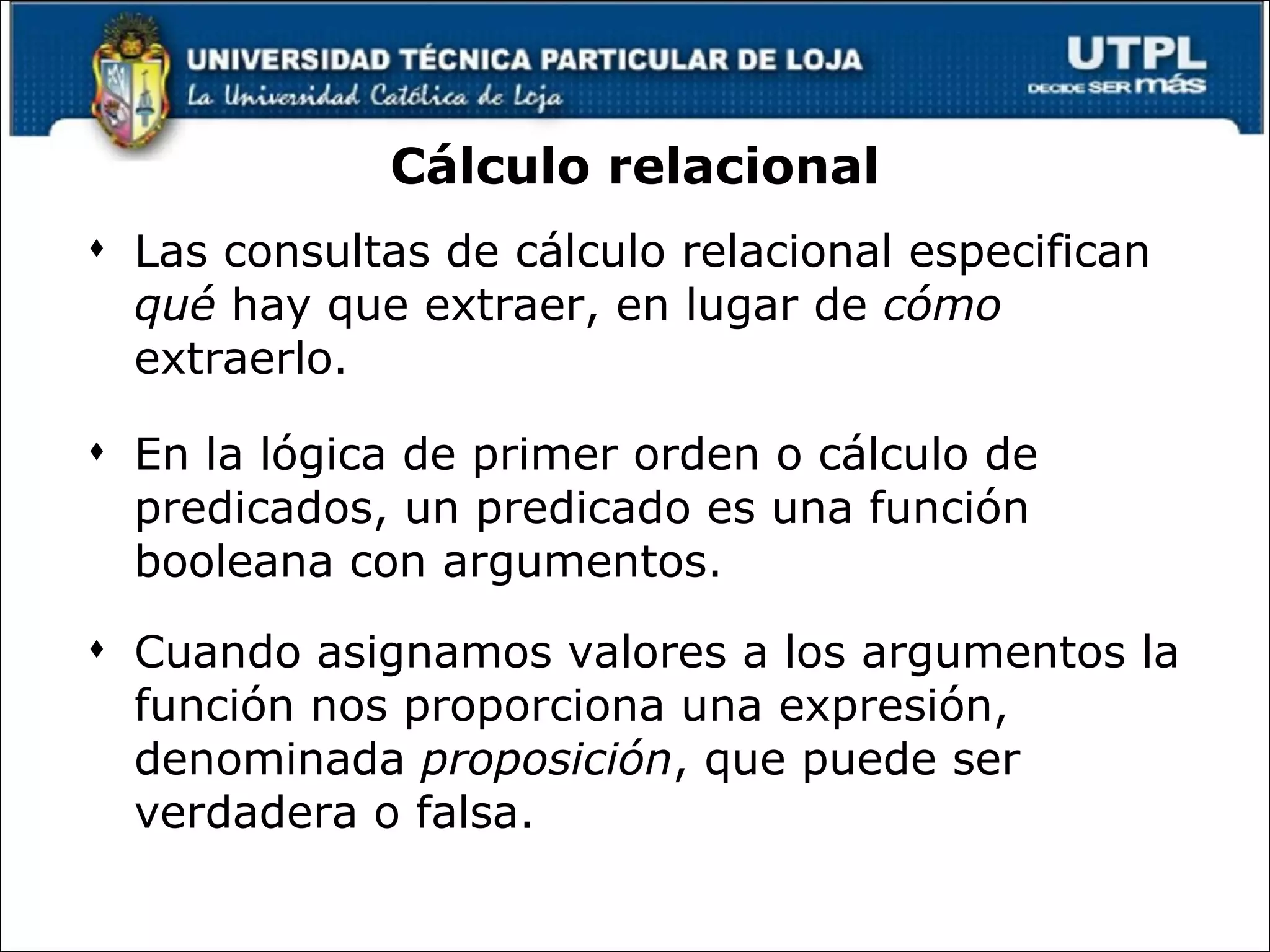 Cálculo relacional Las consultas de cálculo relacional especifican  qué  hay que extraer, en lugar de  cómo  extraerlo. En la lógica de primer orden o cálculo de predicados, un predicado es una función booleana con argumentos.  Cuando asignamos valores a los argumentos la función nos proporciona una expresión, denominada  proposición , que puede ser verdadera o falsa.  