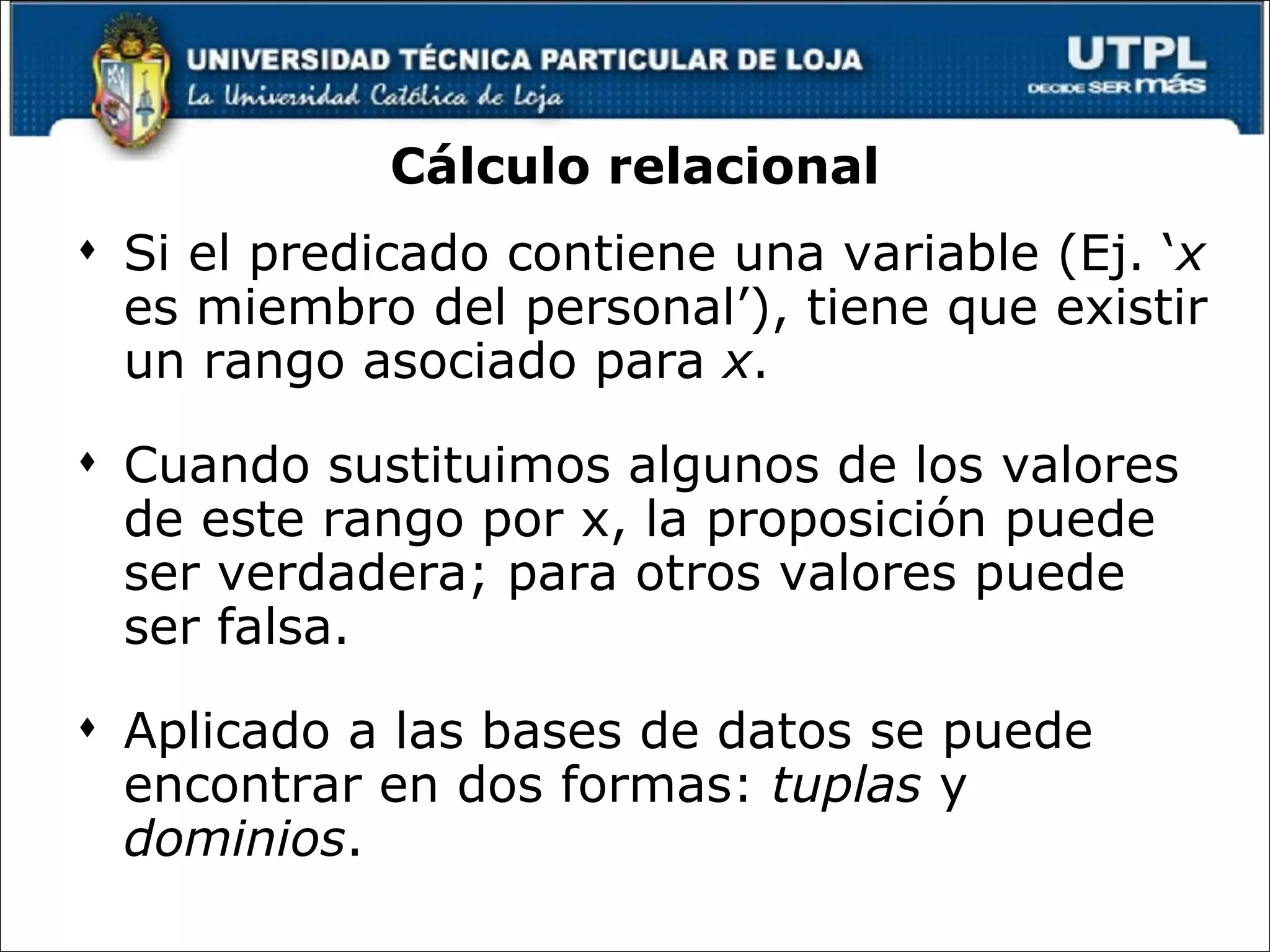 Cálculo relacional Si el predicado contiene una variable (Ej. ‘ x  es miembro del personal’), tiene que existir un rango asociado para  x .  Cuando sustituimos algunos de los valores de este rango por x, la proposición puede ser verdadera; para otros valores puede ser falsa.  Aplicado a las bases de datos se puede encontrar en dos formas:  tuplas  y  dominios . 