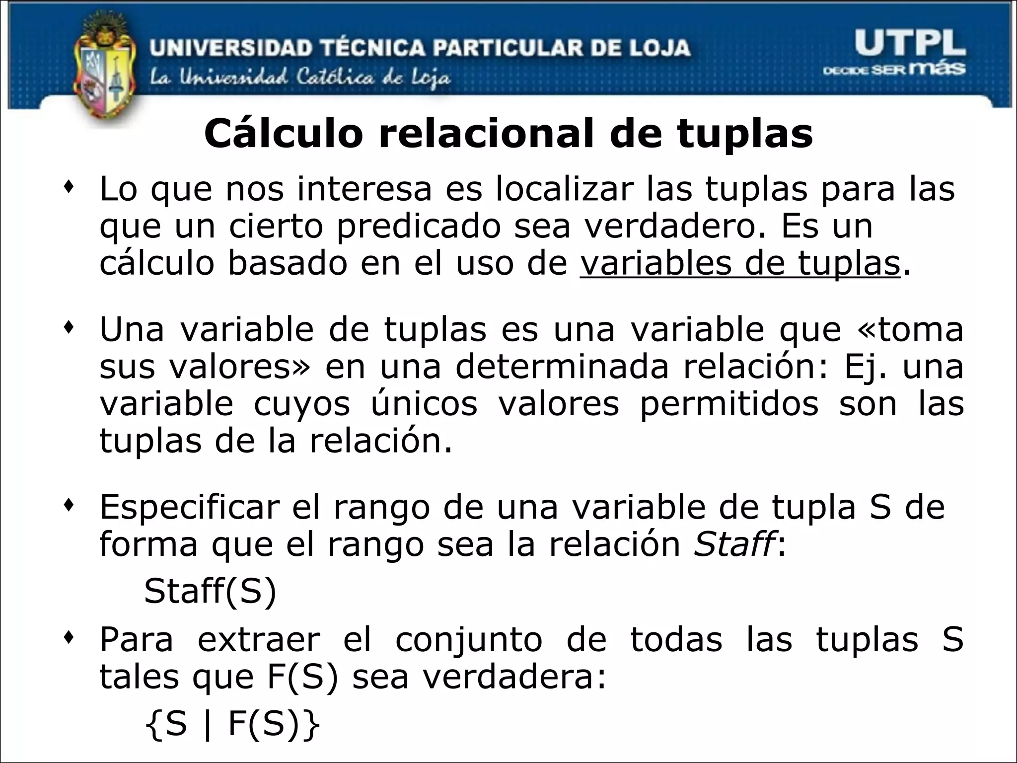 Cálculo relacional de tuplas Lo que nos interesa es localizar las tuplas para las que un cierto predicado sea verdadero. Es un cálculo basado en el uso de  variables de tuplas .  Una variable de tuplas es una variable que «toma sus valores» en una determinada relación: Ej. una variable cuyos únicos valores permitidos son las tuplas de la relación.  Especificar el rango de una variable de tupla S de forma que el rango sea la relación  Staff :  Staff(S) Para extraer el conjunto de todas las tuplas S tales que F(S) sea verdadera: {S | F(S)} 