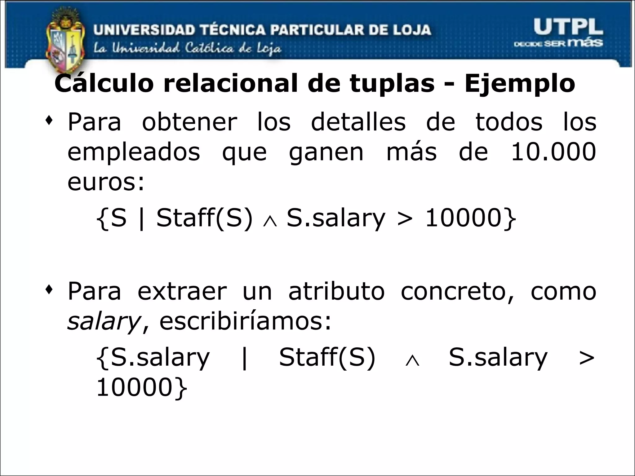 Cálculo relacional de tuplas - Ejemplo Para obtener los detalles de todos los empleados que ganen más de 10.000 euros: {S | Staff(S)    S.salary > 10000} Para extraer un atributo concreto, como  salary , escribiríamos: {S.salary | Staff(S)    S.salary > 10000} 