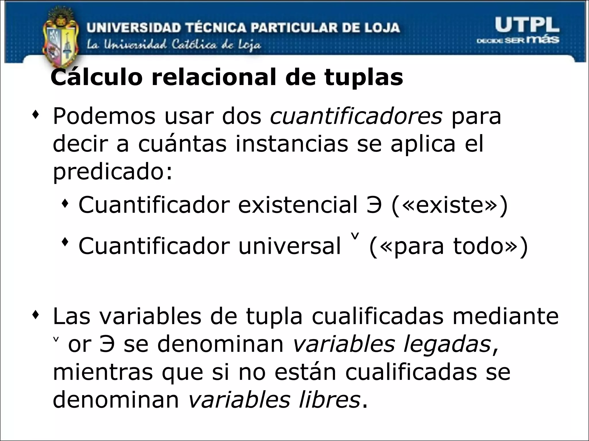 Cálculo relacional de tuplas Podemos usar dos  cuantificadores  para decir a cuántas instancias se aplica el predicado: Cuantificador existencial  Э  («existe»)  Cuantificador universal  ˅  («para todo»)  Las variables de tupla cualificadas mediante  ˅  or  Э  se denominan  variables legadas , mientras que si no están cualificadas se denominan  variables libres . 