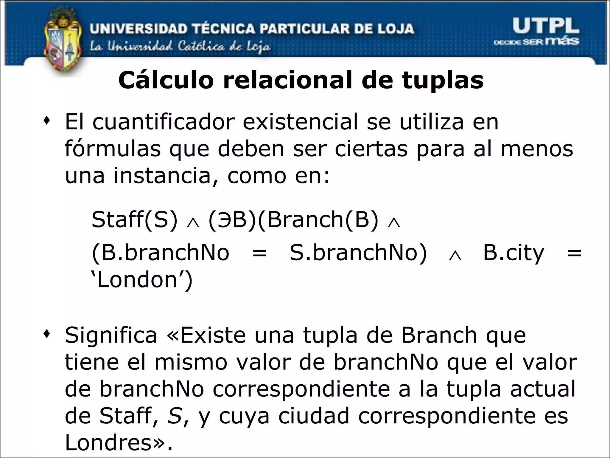 Cálculo relacional de tuplas  El cuantificador existencial se utiliza en fórmulas que deben ser ciertas para al menos una instancia, como en: Staff(S)    ( Э B)(Branch(B)     (B.branchNo = S.branchNo)    B.city = ‘London’) Significa «Existe una tupla de Branch que tiene el mismo valor de branchNo que el valor de branchNo correspondiente a la tupla actual de Staff,  S , y cuya ciudad correspondiente es Londres». 