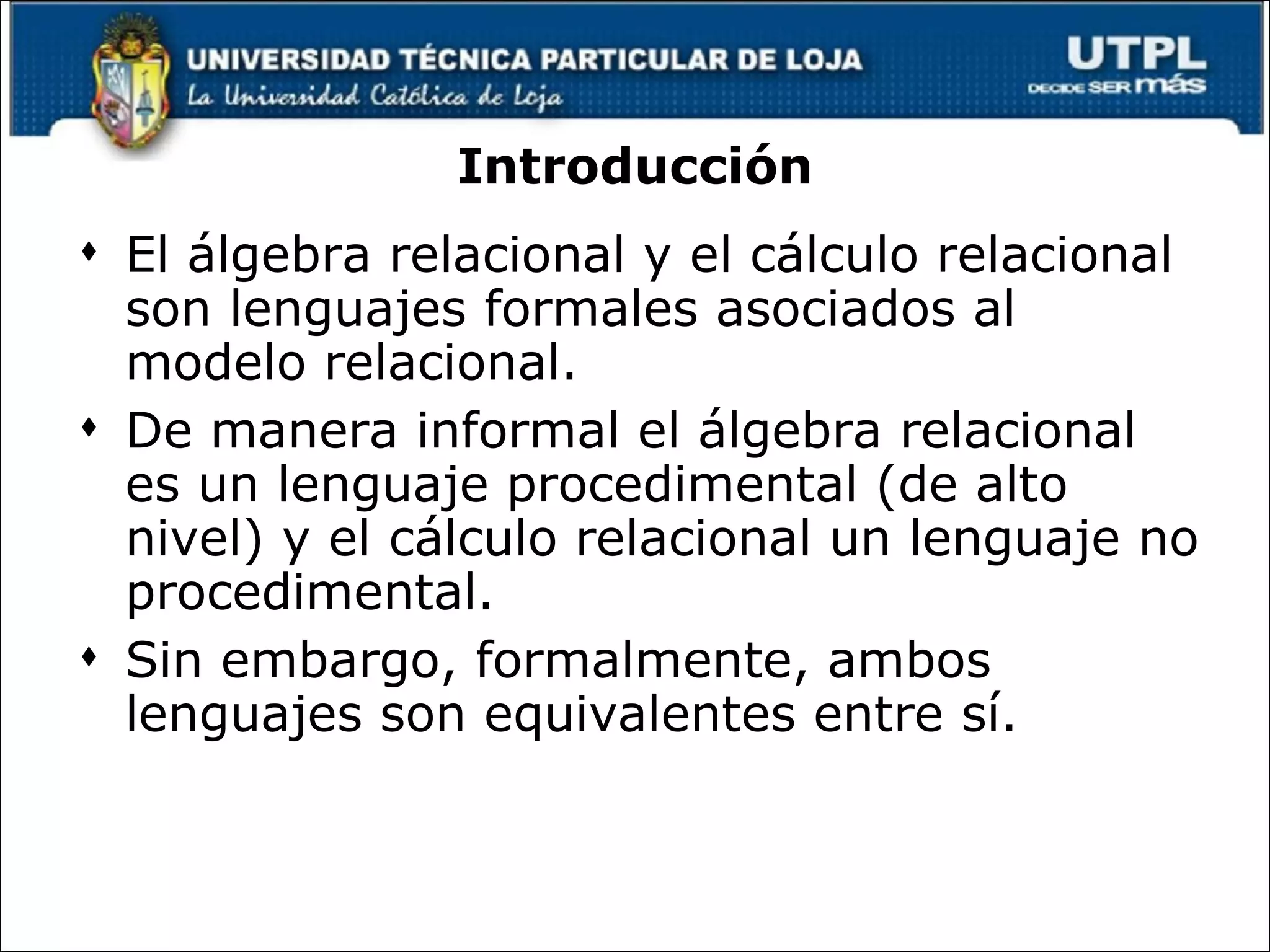 Introducción El álgebra relacional y el cálculo relacional son lenguajes formales asociados al modelo relacional. De manera informal el álgebra relacional es un lenguaje procedimental (de alto nivel) y el cálculo relacional un lenguaje no procedimental. Sin embargo, formalmente, ambos lenguajes son equivalentes entre sí. 
