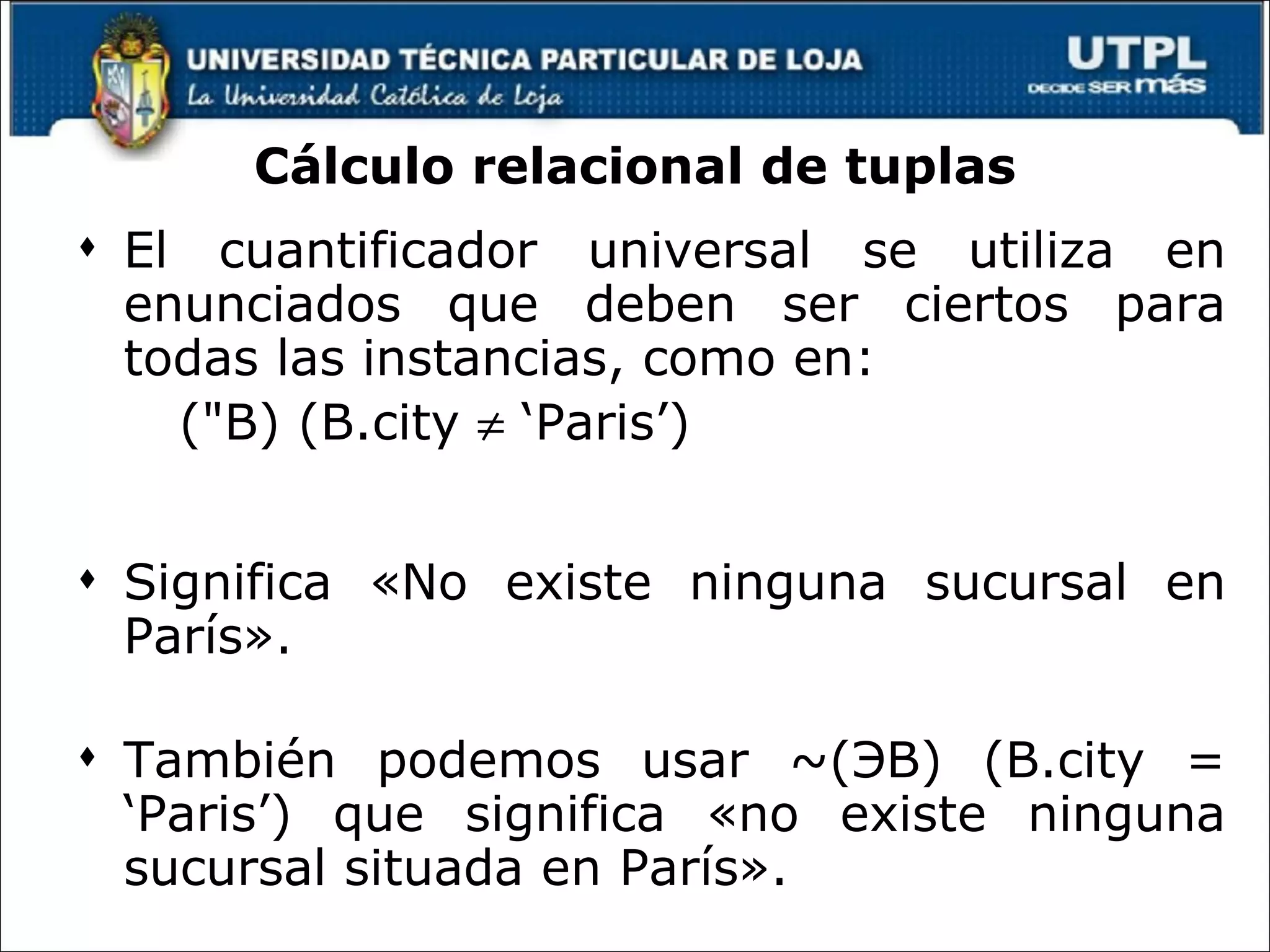 Cálculo relacional de tuplas El cuantificador universal se utiliza en enunciados que deben ser ciertos para todas las instancias, como en: ("B) (B.city    ‘Paris’) Significa «No existe ninguna sucursal en París».  También podemos usar ~( Э B) (B.city = ‘Paris’) que significa «no existe ninguna sucursal situada en París». 