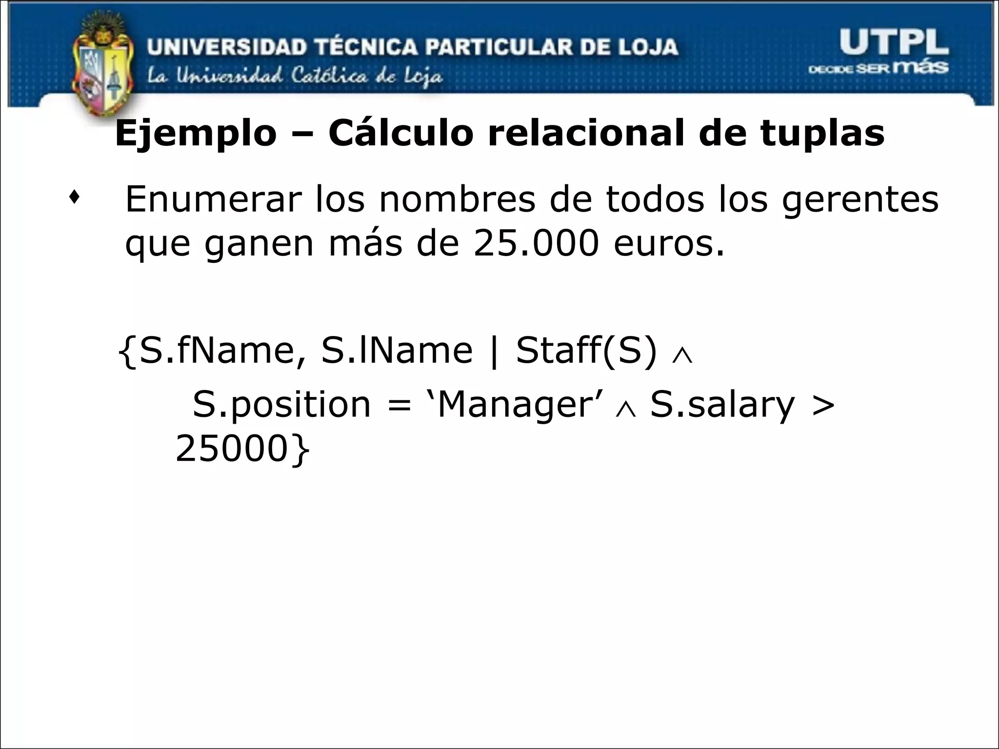 Ejemplo – Cálculo relacional de tuplas Enumerar los nombres de todos los gerentes que ganen más de 25.000 euros. {S.fName, S.lName | Staff(S)     S.position = ‘Manager’    S.salary > 25000} 