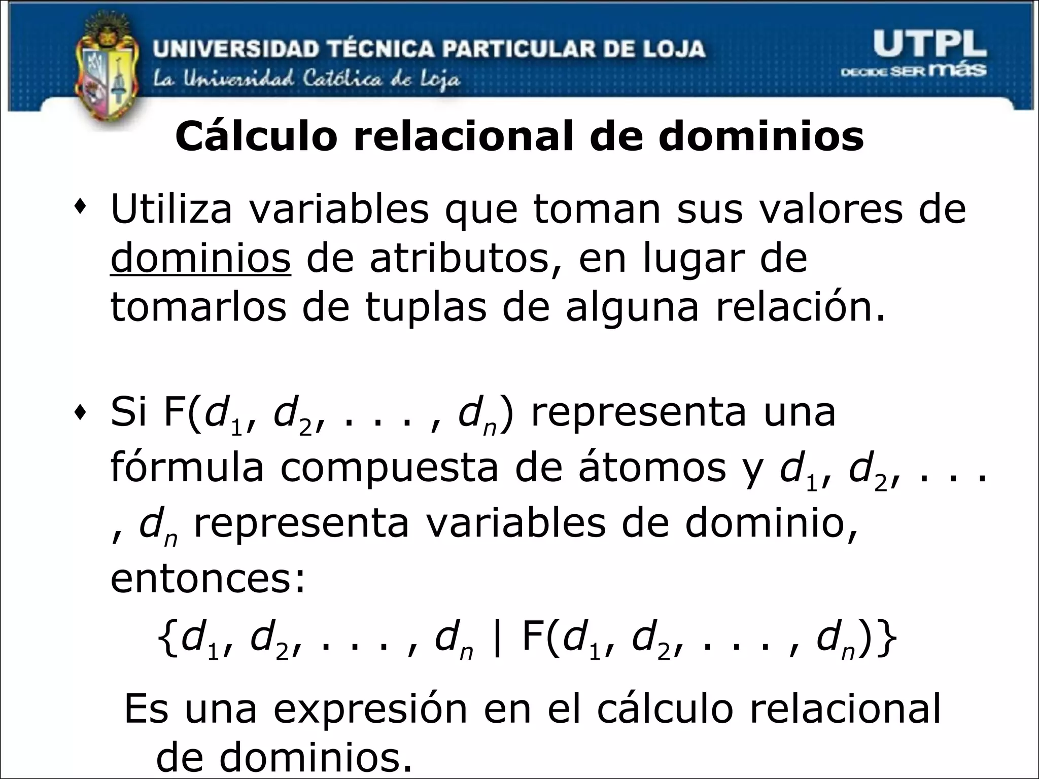 Cálculo relacional de dominios Utiliza variables que toman sus valores de  dominios  de atributos, en lugar de tomarlos de tuplas de alguna relación.  Si F( d 1 ,  d 2 , . . . ,  d n ) representa una fórmula compuesta de átomos y  d 1 ,  d 2 , . . . ,  d n  representa variables de dominio, entonces: { d 1 ,  d 2 , . . . ,  d n  | F( d 1 ,  d 2 , . . . ,  d n )} Es una expresión en el cálculo relacional de dominios. 