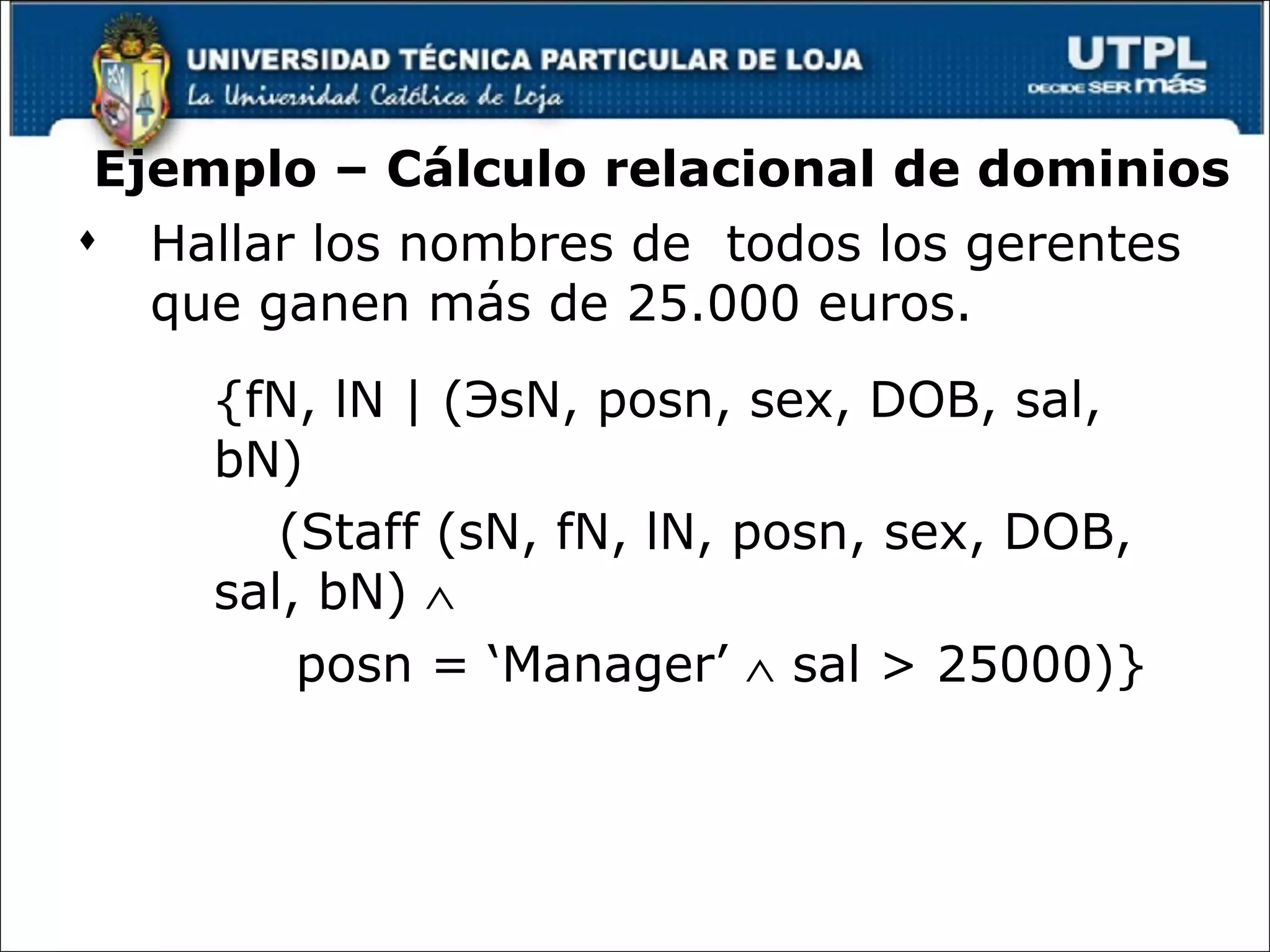 Ejemplo – Cálculo relacional de dominios Hallar los nombres de  todos los gerentes que ganen más de 25.000 euros. {fN, lN | ( Э sN, posn, sex, DOB, sal, bN)  (Staff (sN, fN, lN, posn, sex, DOB, sal, bN)   posn = ‘Manager’    sal > 25000)} © Pearson Education Limited 1995, 2005 