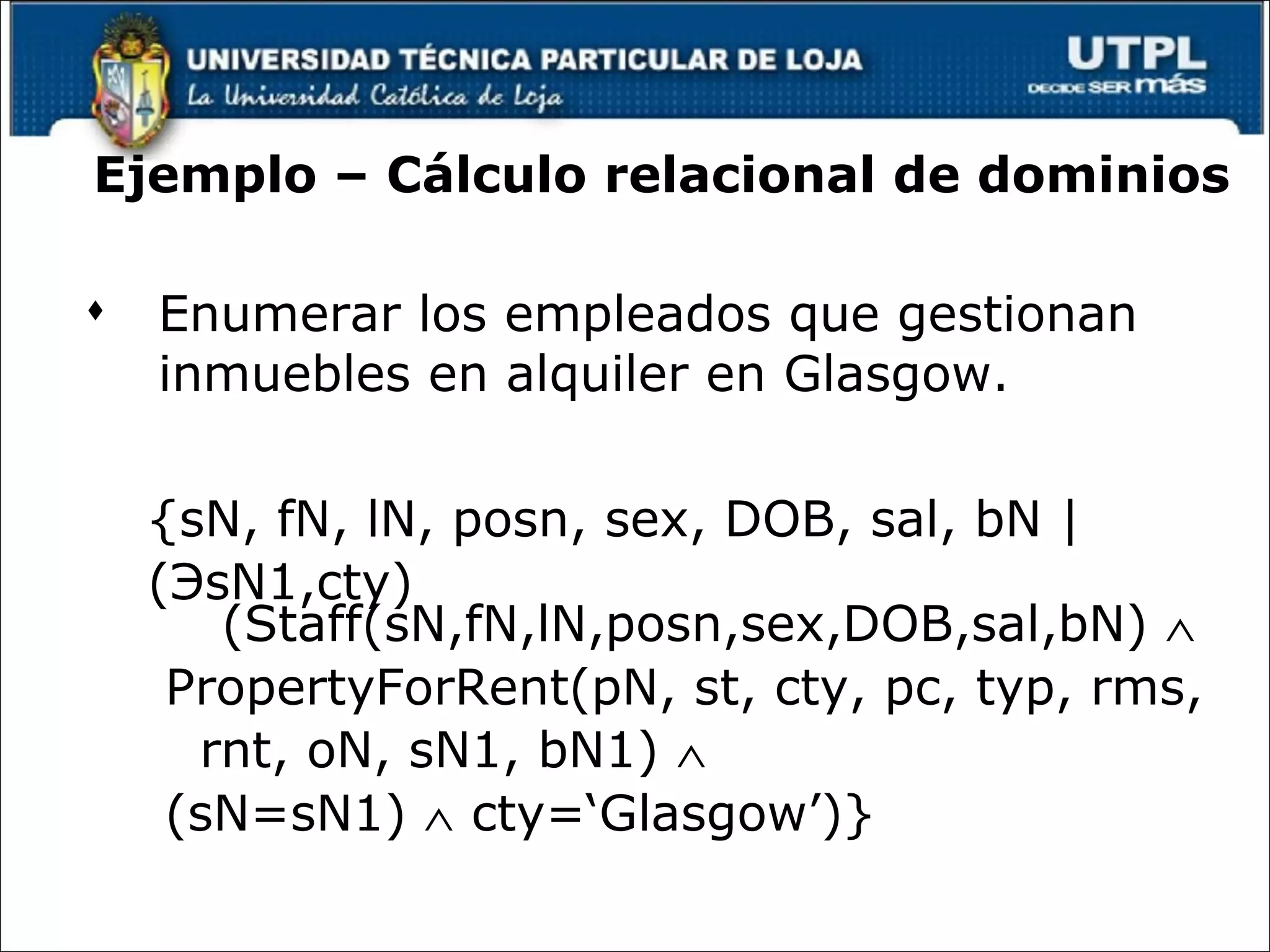 Ejemplo – Cálculo relacional de dominios Enumerar los empleados que gestionan inmuebles en alquiler en Glasgow. {sN, fN, lN, posn, sex, DOB, sal, bN |  ( Э sN1,cty)(Staff(sN,fN,lN,posn,sex,DOB,sal,bN)   PropertyForRent(pN, st, cty, pc, typ, rms,  rnt, oN, sN1, bN1)     (sN=sN1)    cty=‘Glasgow’)} 