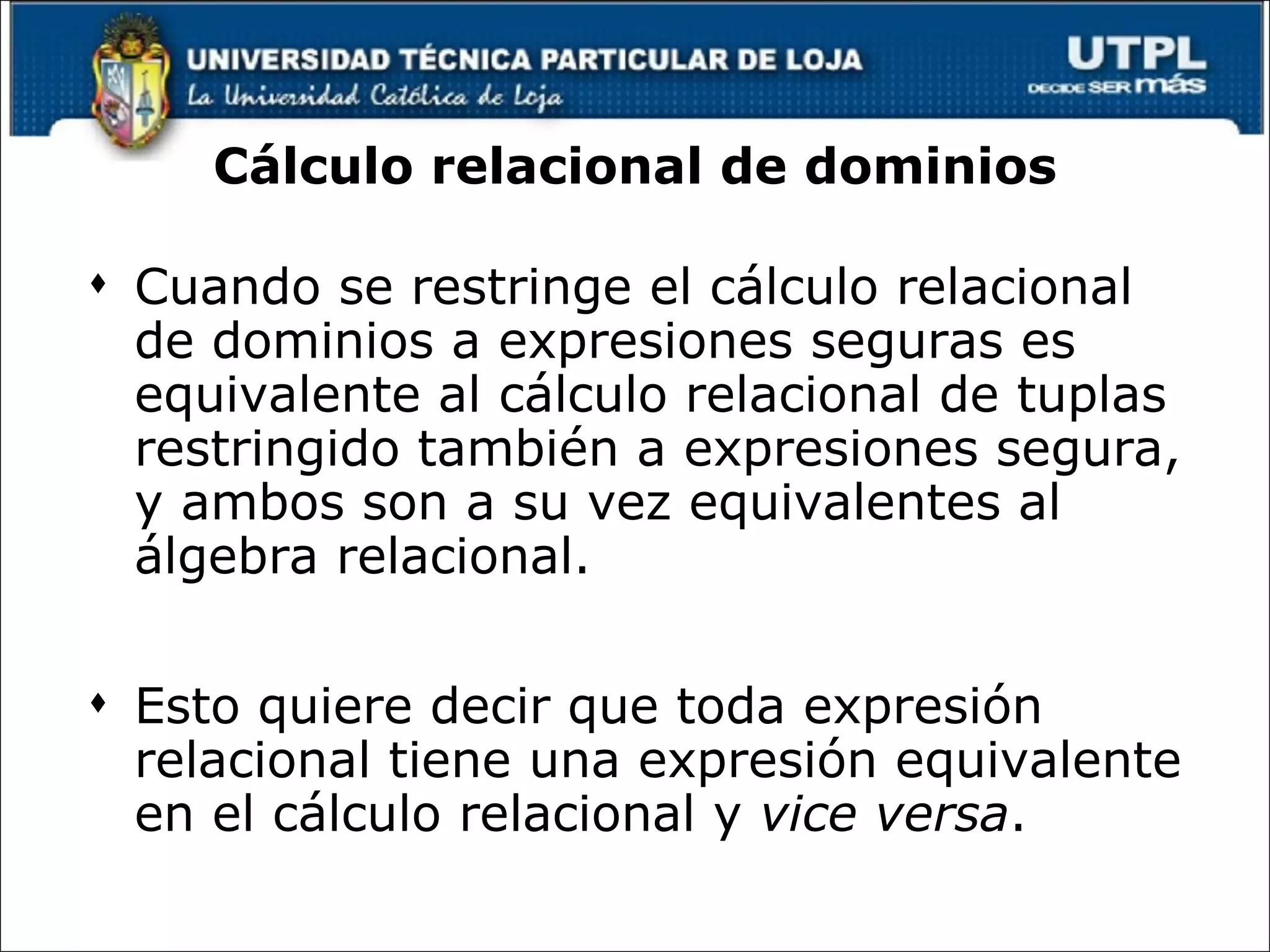 Cálculo relacional de dominios Cuando se restringe el cálculo relacional de dominios a expresiones seguras es equivalente al cálculo relacional de tuplas restringido también a expresiones segura, y ambos son a su vez equivalentes al álgebra relacional.  Esto quiere decir que toda expresión relacional tiene una expresión equivalente en el cálculo relacional y  vice versa . 