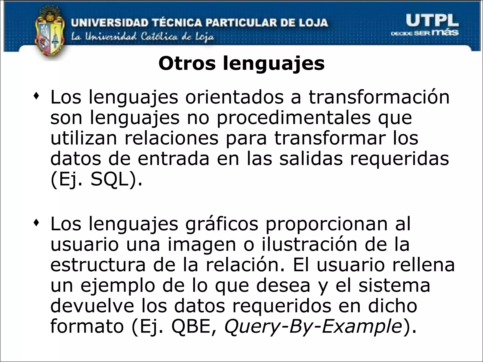 Otros lenguajes Los lenguajes orientados a transformación son lenguajes no procedimentales que utilizan relaciones para transformar los datos de entrada en las salidas requeridas (Ej. SQL). Los lenguajes gráficos proporcionan al usuario una imagen o ilustración de la estructura de la relación. El usuario rellena un ejemplo de lo que desea y el sistema devuelve los datos requeridos en dicho formato (Ej. QBE,  Query-By-Example ). 