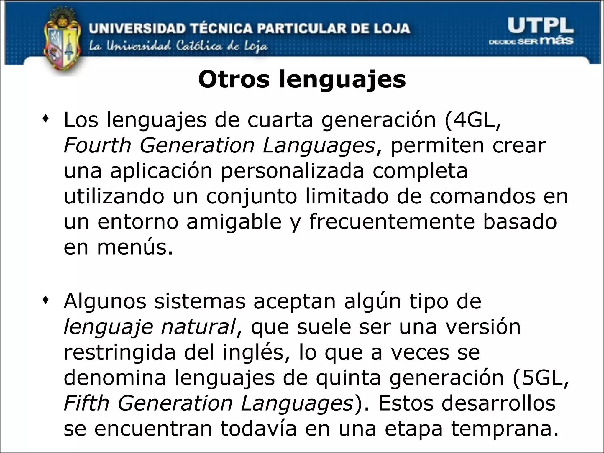 Otros lenguajes Los lenguajes de cuarta generación (4GL,  Fourth Generation Languages , permiten crear una aplicación personalizada completa utilizando un conjunto limitado de comandos en un entorno amigable y frecuentemente basado en menús. Algunos sistemas aceptan algún tipo de  lenguaje natural , que suele ser una versión restringida del inglés, lo que a veces se denomina lenguajes de quinta generación (5GL,  Fifth Generation Languages ). Estos desarrollos se encuentran todavía en una etapa temprana. 