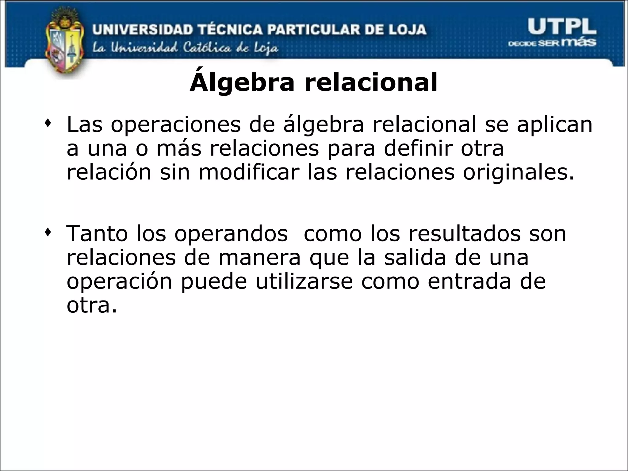 Álgebra relacional Las operaciones de álgebra relacional se aplican a una o más relaciones para definir otra relación sin modificar las relaciones originales. Tanto los operandos  como los resultados son relaciones de manera que la salida de una operación puede utilizarse como entrada de otra.  