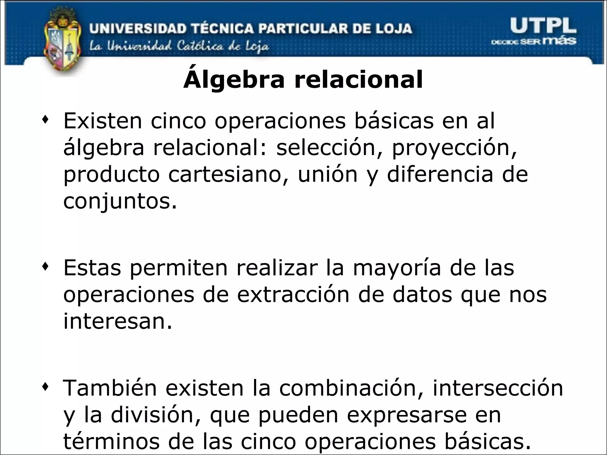 Álgebra relacional Existen cinco operaciones básicas en al álgebra relacional: selección, proyección, producto cartesiano, unión y diferencia de conjuntos.  Estas permiten realizar la mayoría de las operaciones de extracción de datos que nos interesan. También existen la combinación, intersección y la división, que pueden expresarse en términos de las cinco operaciones básicas. 