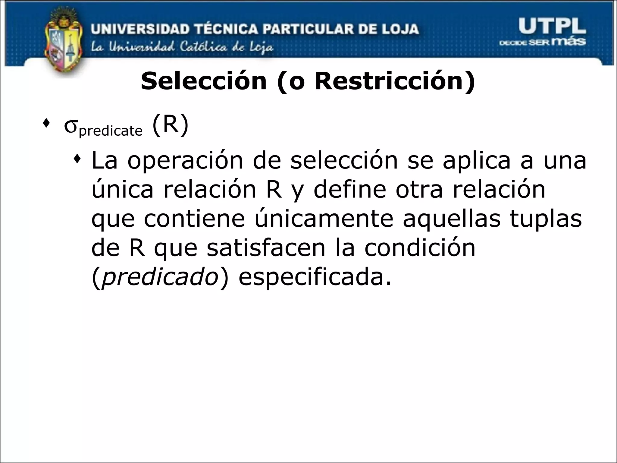 Selección (o Restricción)  predicate  (R) La operación de selección se aplica a una única relación R y define otra relación que contiene únicamente aquellas tuplas de R que satisfacen la condición ( predicado ) especificada. 
