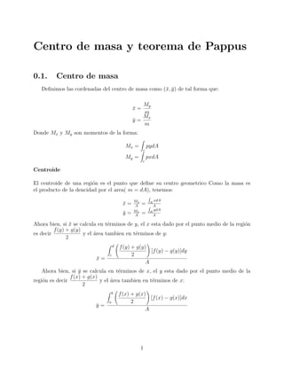 Centro de masa y teorema de Pappus

0.1.     Centro de masa
   Deﬁnimos las cordenadas del centro de masa como (¯, y ) de tal forma que:
                                                    x ¯

                                                 My
                                              x=
                                              ¯
                                                 m
                                                 Mx
                                              y=
                                              ¯
                                                 m
Donde Mx y My son momentos de la forma:

                                           Mx =        pydA
                                                   r
                                           My =        pxdA
                                                   r

Centroide

El centroide de una regi´n es el punto que deﬁne su centro geometrico Como la masa es
                         o
el producto de la dencidad por el area( m = dA), tenemos:
                                              My          xdA
                                         x=
                                         ¯    A
                                                   =    R
                                                          A
                                              Mx          ydA
                                         y=
                                         ¯    A
                                                   =    R
                                                          A

Ahora bien, si x se calcula en t´rminos de y, el x esta dado por el punto medio de la regi´n
                 ¯               e                                                        o
         f (y) + g(y)
es decir              y el area tambien en t´rminos de y:
                           ´                e
               2
                                    d   f (y) + g(y)
                                                     [f (y) − g(y)]dy
                                c             2
                          x=
                          ¯
                                                   A
    Ahora bien, si y se calcula en t´rminos de x, el y esta dado por el punto medio de la
                    ¯                e
                f (x) + g(x)
regi´n es decir
    o                        y el area tambien en t´rminos de x:
                                  ´                e
                      2
                                 b      f (x) + g(x)
                                                      [f (x) − g(x)]dx
                                a             2
                          y=
                          ¯
                                                    A




                                                   1
 