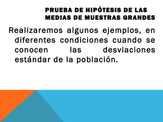PRUEBA DE HIPÓTESIS DE LAS
MEDIAS DE MUESTRAS GRANDES
Realizaremos algunos ejemplos, en
diferentes condiciones cuando se
conocen las desviaciones
estándar de la población.
 