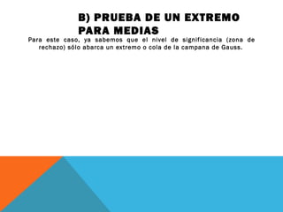 B) PRUEBA DE UN EXTREMO
PARA MEDIAS
Para este caso, ya sabemos que el nivel de significancia (zona de
rechazo) sólo abarca un extremo o cola de la campana de Gauss.
 
