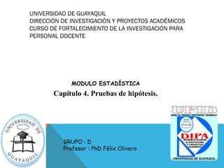 UNIVERSIDAD DE GUAYAQUIL
DIRECCIÓN DE INVESTIGACIÓN Y PROYECTOS ACADÉMICOS
CURSO DE FORTALECIMIENTO DE LA INVESTIGACIÓN PARA
PERSONAL DOCENTE
MODULO ESTADÍSTICA
Capítulo 4. Pruebas de hipótesis.
GRUPO : D
Profesor : PhD Félix Olivero
 