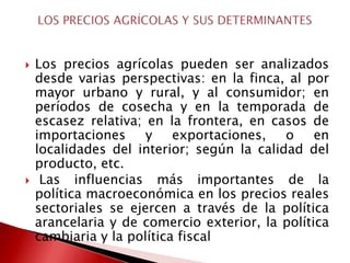    Los precios agrícolas pueden ser analizados
    desde varias perspectivas: en la finca, al por
    mayor urbano y rural, y al consumidor; en
    períodos de cosecha y en la temporada de
    escasez relativa; en la frontera, en casos de
    importaciones     y    exportaciones,   o    en
    localidades del interior; según la calidad del
    producto, etc.
    Las influencias más importantes de la
    política macroeconómica en los precios reales
    sectoriales se ejercen a través de la política
    arancelaria y de comercio exterior, la política
    cambiaria y la política fiscal
 