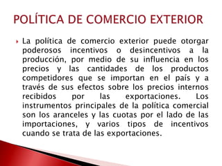    La política de comercio exterior puede otorgar
    poderosos incentivos o desincentivos a la
    producción, por medio de su influencia en los
    precios y las cantidades de los productos
    competidores que se importan en el país y a
    través de sus efectos sobre los precios internos
    recibidos    por     las   exportaciones.    Los
    instrumentos principales de la política comercial
    son los aranceles y las cuotas por el lado de las
    importaciones, y varios tipos de incentivos
    cuando se trata de las exportaciones.
 