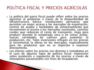    La política del gasto fiscal puede influir sobre los precios
    agrícolas al productor a través de la disponibilidad de
    infraestructura básica: instalaciones portuarias que
    permitan un mejor acceso a los mercados de exportación,
    centros de acopio y facilidades de almacenamiento que
    incrementen el acceso a los mercados nacionales, caminos
    rurales que reduzcan el costo de transporte, riego para
    producir durante la temporada seca o en zonas áridas,
    nuevas variedades de cultivos para aumentar la
    producción, etc. Tales inversiones influyen en los precios
    al incrementar la oferta en los mercados, especialmente
    para los productos que no se importan o exportan
    directamente.
   Los efectos sobre los precios son directos e inmediatos en
    el caso de algunos tipos de política fiscal: imposición
    sobre productos y regulación de los precios a través de
    monopolios paraestatales con fines de recaudación.
 