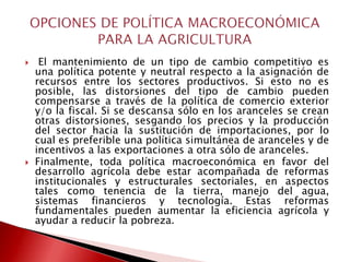     El mantenimiento de un tipo de cambio competitivo es
    una política potente y neutral respecto a la asignación de
    recursos entre los sectores productivos. Si esto no es
    posible, las distorsiones del tipo de cambio pueden
    compensarse a través de la política de comercio exterior
    y/o la fiscal. Si se descansa sólo en los aranceles se crean
    otras distorsiones, sesgando los precios y la producción
    del sector hacia la sustitución de importaciones, por lo
    cual es preferible una política simultánea de aranceles y de
    incentivos a las exportaciones a otra sólo de aranceles.
   Finalmente, toda política macroeconómica en favor del
    desarrollo agrícola debe estar acompañada de reformas
    institucionales y estructurales sectoriales, en aspectos
    tales como tenencia de la tierra, manejo del agua,
    sistemas financieros y tecnología. Estas reformas
    fundamentales pueden aumentar la eficiencia agrícola y
    ayudar a reducir la pobreza.
 